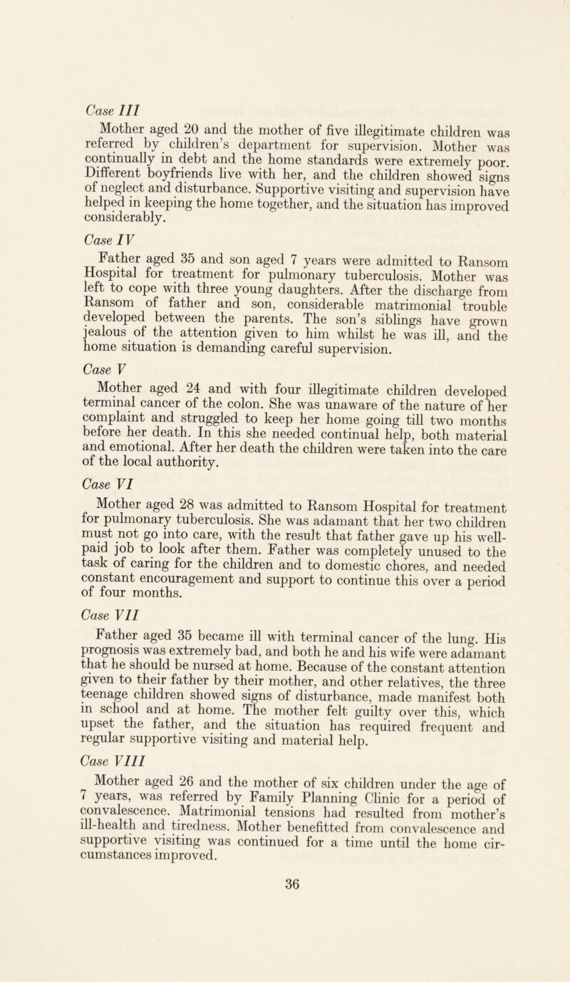 Case 111 Mother aged 20 and the mother of five illegitimate children was referred by children’s department for supervision. Mother was continually in debt and the home standards were extremely poor. Different boyfriends live with her, and the children showed signs of neglect and disturbance. Supportive visiting and supervision have helped in keeping the home together, and the situation has improved considerably. Case IV Father aged 35 and son aged 7 years were admitted to Ransom Hospital for treatment for pulmonary tuberculosis. Mother was left to cope with three young daughters. After the discharge from Ransom of father and son, considerable matrimonial trouble developed between the parents. The son’s siblings have grown jealous of the attention given to him whilst he was ill, and the home situation is demanding careful supervision. Case V Mother aged 24 and with four illegitimate children developed terminal cancer of the colon. She was unaware of the nature of her complaint and struggled to keep her home going till two months before her death. In this she needed continual help, both material and emotional. After her death the children were taken into the care of the local authority. Case VI Mother aged 28 was admitted to Ransom Hospital for treatment for pulmonary tuberculosis. She was adamant that her two children must not go into care, with the result that father gave up his well- paid job to look after them. Father was completely unused to the task of caring for the children and to domestic chores, and needed constant encouragement and support to continue this over a period of four months. Case VII Father aged 35 became ill with terminal cancer of the lung. His prognosis was extremely bad, and both he and his wife were adamant that he should be nursed at home. Because of the constant attention given to their father by their mother, and other relatives, the three teenage children showed signs of disturbance, made manifest both in school and at home. The mother felt guilty over this, which upset the father, and the situation has required frequent and regular supportive visiting and material help. Case VIII Mother aged 26 and the mother of six children under the age of 7 years, was referred by Family Planning Clinic for a period of convalescence. Matrimonial tensions had resulted from mother’s ill-health and tiredness. Mother benefitted from convalescence and supportive visiting was continued for a time until the home cir¬ cumstances improved.