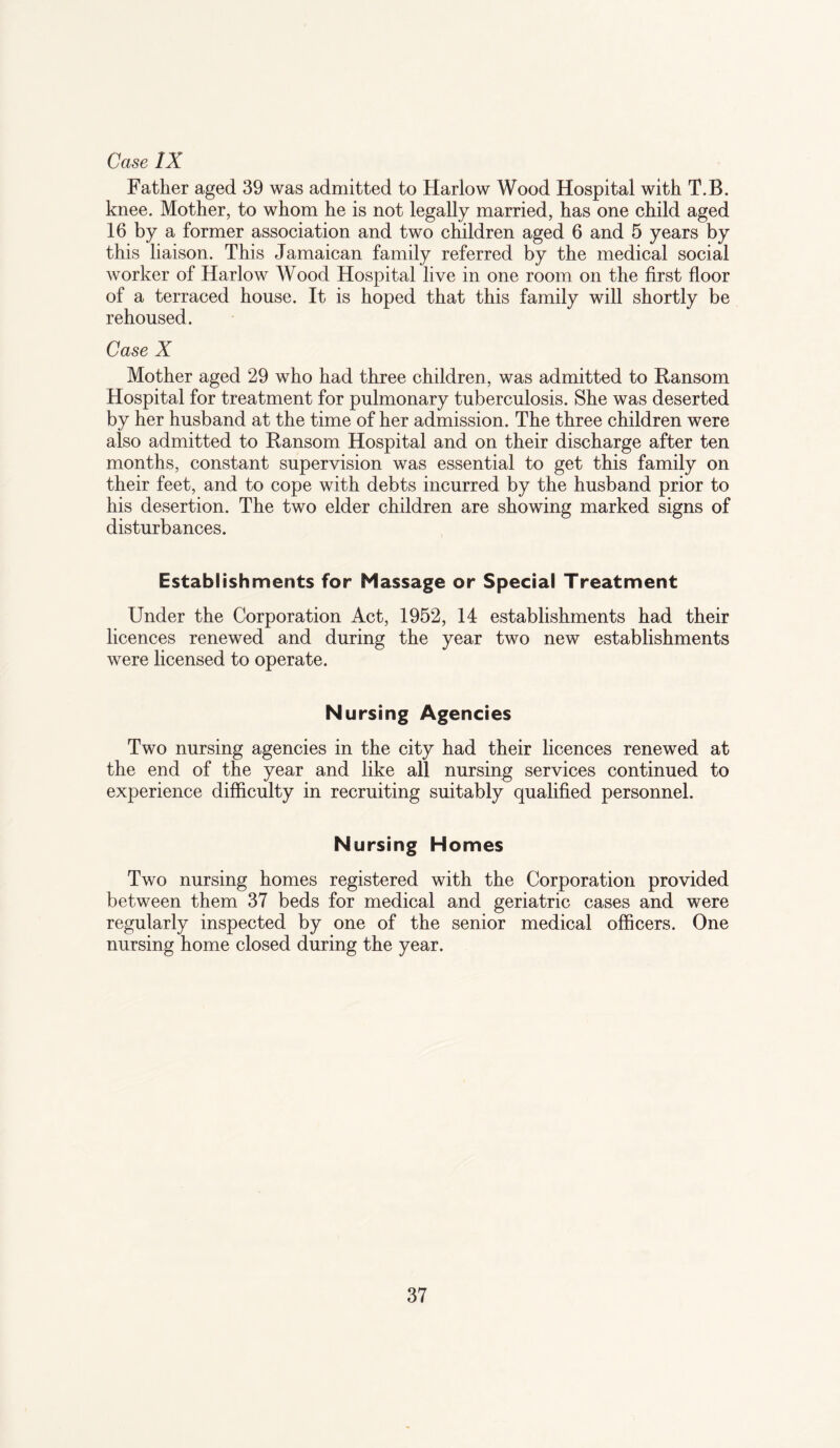 Case IX Father aged 39 was admitted to Harlow Wood Hospital with T.B. knee. Mother, to whom he is not legally married, has one child aged 16 by a former association and two children aged 6 and 5 years by this liaison. This Jamaican family referred by the medical social worker of Harlow AVood Hospital live in one room on the first floor of a terraced house. It is hoped that this family will shortly be rehoused. Case X Mother aged 29 who had three children, was admitted to Ransom Hospital for treatment for pulmonary tuberculosis. She was deserted by her husband at the time of her admission. The three children were also admitted to Ransom Hospital and on their discharge after ten months, constant supervision was essential to get this family on their feet, and to cope with debts incurred by the husband prior to his desertion. The two elder children are showing marked signs of disturbances. Establishments for Massage or Special Treatment Under the Corporation Act, 1952, 14 establishments had their licences renewed and during the year two new establishments were licensed to operate. Nursing Agencies Two nursing agencies in the city had their licences renewed at the end of the year and like all nursing services continued to experience difficulty in recruiting suitably qualified personnel. Nursing Homes Two nursing homes registered with the Corporation provided between them 37 beds for medical and geriatric cases and were regularly inspected by one of the senior medical officers. One nursing home closed during the year.