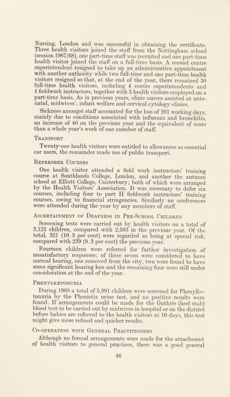 Nursing, London and was successful in obtaining the certificate. Three health visitors joined the staff from the Nottingham school (session 1967/68) , one part-time staff was recruited and one part-time health visitor joined the staff on a full-time basis. A second centre superintendent resigned to take up an administrative appointment with another authority while two full-time and one part-time health visitors resigned so that, at the end of the year, there remained 30 full-time health visitors, including 4 centre superintendents and 4 fieldwork instructors, together with 3 health visitors employed on a part-time basis. As in previous years, clinic nurses assisted at ante¬ natal, midwives’, infant welfare and cervical cytology clinics. Sickness amongst staff accounted for the loss of 261 working days, mainly due to conditions associated with influenza and bronchitis’ an increase of 46 on the previous year and the equivalent of more than a whole year’s work of one member of staff. Transport Twenty-one health visitors were entitled to allowances as essential car users, the remainder made use of public transport. Refresher Courses One health visitor attended a field work instructors’ training course at Southlands College, London, and another the autumn school at Elliott College, Canterbury; both of which were arranged by the Health Visitors’ Association. It was necessary to defer six courses, including four to part II fieldwork instructors’ training courses, owing to financial stringencies. Similarly no conferences were attended during the year by any members of staff. Ascertainment of Deafness in Pre-School Children Screening tests were carried out by health visitors on a total of 3,122 children, compared with 2,583 in the previous year. Of the total, 321 (10.3 per cent) were regarded as being at special risk, compared with 239 (9.3 per cent) the previous year. Fourteen children were referred for further investigation of unsatisfactory responses; of these seven were considered to have normal hearing, one removed from the city, two were found to have some significant hearing loss and the remaining four were still under consideration at the end of the year. Phenylketonuria During 1968 a total of 5,991 children were screened for Phenylke¬ tonuria by the Phenistix urine test, and no positive results were found. If arrangements could be made for the Guthrie (heel stab) blood test to be carried out by midwives in hospital or on the district before babies are referred to the health visitors at 10 days, this test might give more refined and quicker results. Co-operation with General Practitioners Although no formal arrangements were made for the attachment of health visitors to general practices, there was a good general