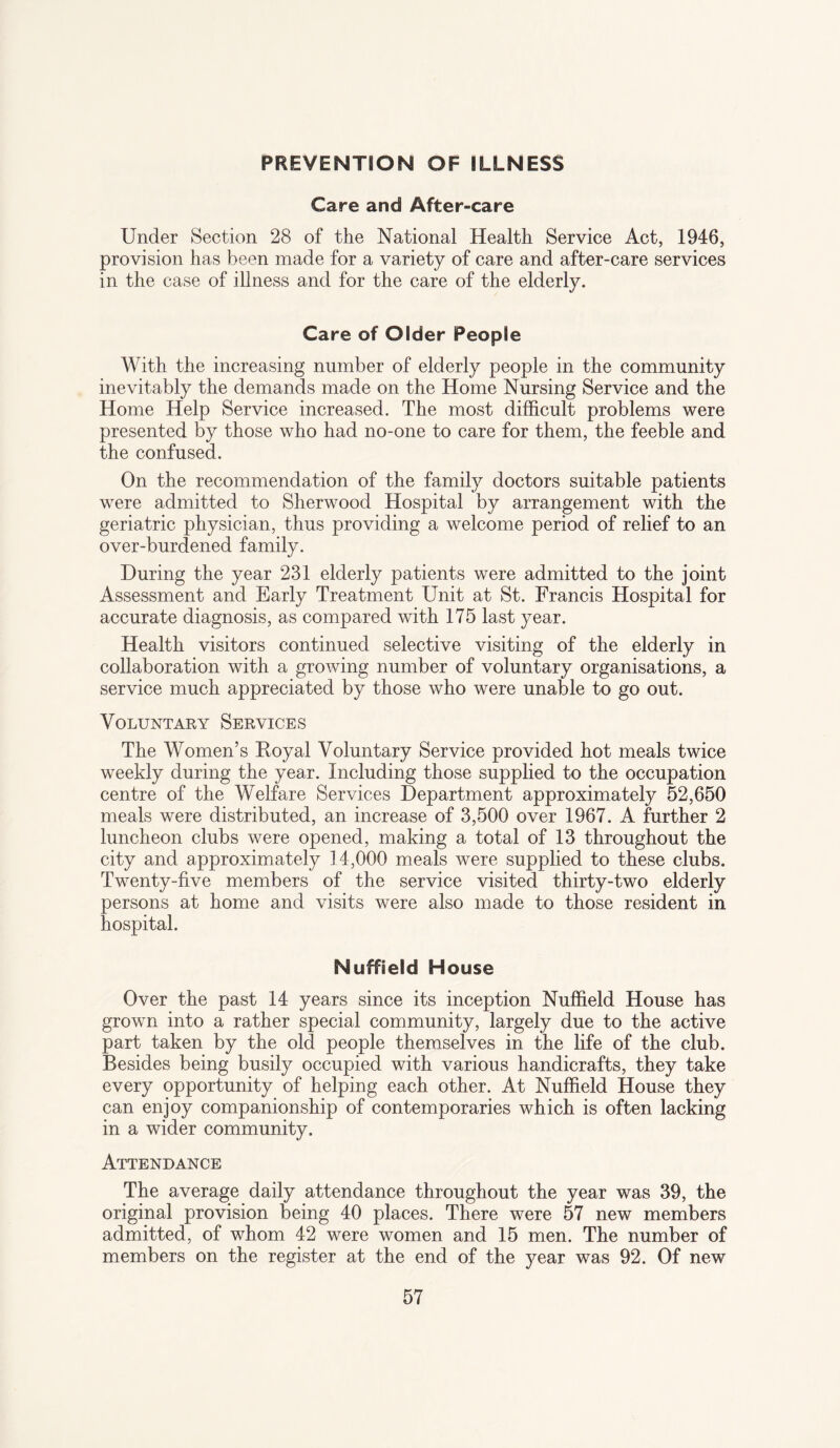 PREVENTION OF ILLNESS Care and After-care Under Section 28 of the National Health Service Act, 1946, provision has been made for a variety of care and after-care services in the case of illness and for the care of the elderly. Care of Older People With the increasing number of elderly people in the community inevitably the demands made on the Home Nursing Service and the Home Help Service increased. The most difficult problems were presented by those who had no-one to care for them, the feeble and the confused. On the recommendation of the family doctors suitable patients were admitted to Sherwood Hospital by arrangement with the geriatric physician, thus providing a welcome period of relief to an over-burdened family. During the year 231 elderly patients were admitted to the joint Assessment and Early Treatment Unit at St. Francis Hospital for accurate diagnosis, as compared with 175 last year. Health visitors continued selective visiting of the elderly in collaboration with a growing number of voluntary organisations, a service much appreciated by those who were unable to go out. Voluntary Services The Women’s Royal Voluntary Service provided hot meals twice weekly during the year. Including those supplied to the occupation centre of the Welfare Services Department approximately 52,650 meals were distributed, an increase of 3,500 over 1967. A further 2 luncheon clubs were opened, making a total of 13 throughout the city and approximately 14,000 meals were supplied to these clubs. Twenty-five members of the service visited thirty-two elderly persons at home and visits were also made to those resident in hospital. Nuffield House Over the past 14 years since its inception Nuffield House has grown into a rather special community, largely due to the active part taken by the old people themselves in the life of the club. Besides being busily occupied with various handicrafts, they take every opportunity of helping each other. At Nuffield House they can enjoy companionship of contemporaries which is often lacking in a wider community. Attendance The average daily attendance throughout the year was 39, the original provision being 40 places. There were 57 new members admitted, of whom 42 were women and 15 men. The number of members on the register at the end of the year was 92. Of new