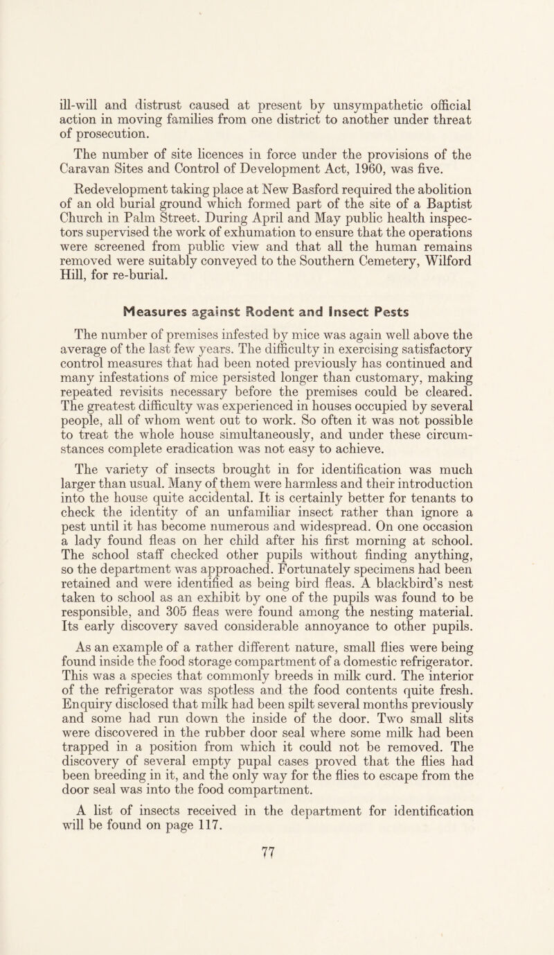 ill-will and distrust caused at present by unsympathetic official action in moving families from one district to another under threat of prosecution. The number of site licences in force under the provisions of the Caravan Sites and Control of Development Act, 1960, was five. Redevelopment taking place at New Basford required the abolition of an old burial ground which formed part of the site of a Baptist Church in Palm Street. During April and May public health inspec¬ tors supervised the work of exhumation to ensure that the operations were screened from public view and that all the human remains removed were suitably conveyed to the Southern Cemetery, Wilford Hill, for re-burial. Measures against Rodent and Insect Pests The number of premises infested by mice was again well above the average of the last few years. The difficulty in exercising satisfactory control measures that had been noted previously has continued and many infestations of mice persisted longer than customary, making repeated revisits necessary before the premises could be cleared. The greatest difficulty was experienced in houses occupied by several people, all of whom went out to work. So often it was not possible to treat the whole house simultaneously, and under these circum¬ stances complete eradication was not easy to achieve. The variety of insects brought in for identification was much larger than usual. Many of them were harmless and their introduction into the house quite accidental. It is certainly better for tenants to check the identity of an unfamiliar insect rather than ignore a pest until it has become numerous and widespread. On one occasion a lady found fleas on her child after his first morning at school. The school staff checked other pupils without finding anything, so the department was approached. Fortunately specimens had been retained and were identified as being bird fleas. A blackbird’s nest taken to school as an exhibit by one of the pupils was found to be responsible, and 305 fleas were found among the nesting material. Its early discovery saved considerable annoyance to other pupils. As an example of a rather different nature, small flies were being found inside the food storage compartment of a domestic refrigerator. This was a species that commonly breeds in milk curd. The interior of the refrigerator was spotless and the food contents quite fresh. Enquiry disclosed that milk had been spilt several months previously and some had run down the inside of the door. Two small slits were discovered in the rubber door seal where some milk had been trapped in a position from which it could not be removed. The discovery of several empty pupal cases proved that the flies had been breeding in it, and the only way for the flies to escape from the door seal was into the food compartment. A list of insects received in the department for identification will be found on page 117.