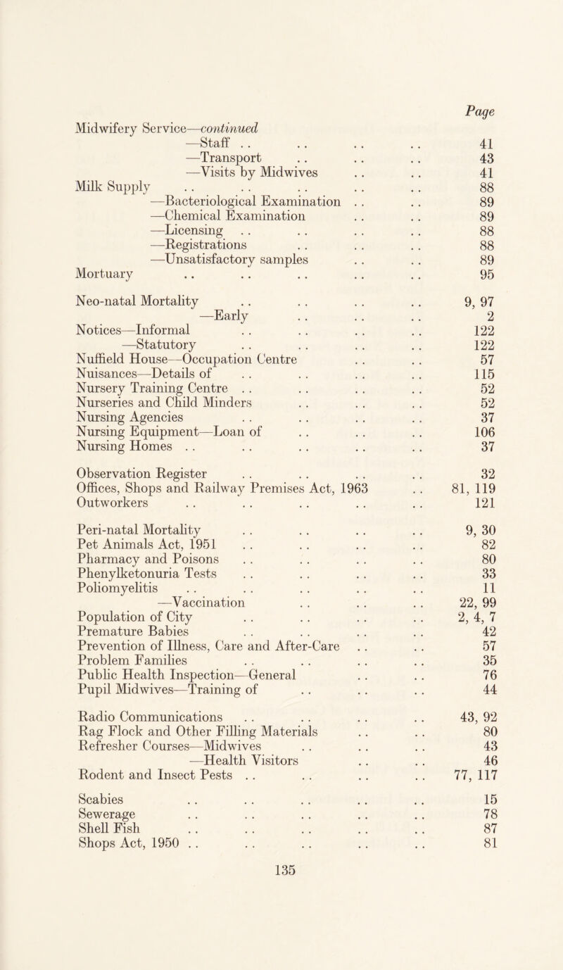 Midwifery Service—continued —Staff . . . . .. . . 41 —Transport .. .. , . 43 —Visits by Mid wives . . . . 41 Milk Supply .. . . .. .. .. 88 —Bacteriological Examination . . . , 89 —Chemical Examination .. . . 89 —Licensing .. . . .. . . 88 —Registrations . . . . . , 88 —Unsatisfactory samples . . . . 89 Mortuary .. .. . . .. . . 95 Neo-natal Mortality .. . . , . .. 9, 97 —Early . . . . . . 2 Notices—Informal . . . . . . .. 122 —Statutory . . . . . . . . 122 Nuffield House—Occupation Centre . . . . 57 Nuisances—Details of . . . . . . .. 115 Nursery Training Centre . . . . . . . . 52 Nurseries and Child Minders . . . . . . 52 Nursing Agencies . . . . . . . . 37 Nursing Equipment—Loan of . . . . . . 106 Nursing Homes . . . . . . .. . . 37 Observation Register . . . . . . . . 32 Offices, Shops and Railway Premises Act, 1963 , . 81, 119 Outworkers . . . . . . . . . . 121 Peri-natal Mortality . . . . . . . . 9, 30 Pet Animals Act, 1951 . . . . .. .. 82 Pharmacy and Poisons . . . . . . . . 80 Phenylketonuria Tests . . . . . . . . 33 Poliomyelitis . . . . . . .. . . 11 —Vaccination . . . . . . 22, 99 Population of City . . . . .. . . 2, 4, 7 Premature Babies . . . . . . . . 42 Prevention of Illness, Care and After-Care . . . . 57 Problem Families . . . . . . . . 35 Public Health Inspection—General . . . . 76 Pupil Midwives—Training of . . .. .. 44 Radio Communications . . . . .. .. 43, 92 Rag Flock and Other Filling Materials .. . . 80 Refresher Courses—Midwives . . . . . . 43 —Health Visitors .. . . 46 Rodent and Insect Pests .. .. . . .. 77, 117 Scabies . . .. .. . . .. 15 Sewerage . . . . . . . . . . 78 Shell Fish . . . . . . . . .. 87 Shops Act, 1950 . . . . . . . . . . 81