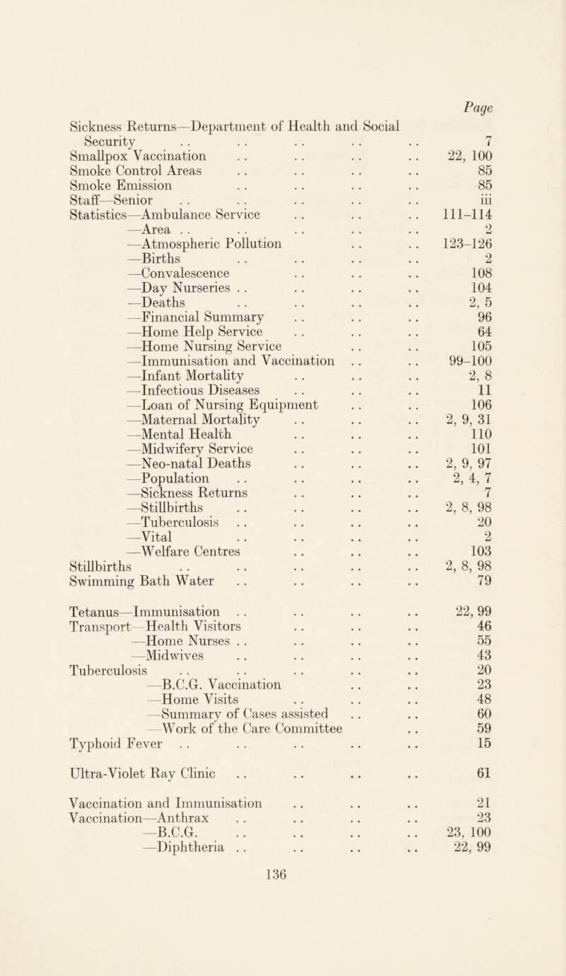 Sickness Returns—Department of Health and Social Security . . . . . . . . . . 7 Smallpox Vaccination . . . . . . . . 22, 100 Smoke Control Areas . . . . . . .. 85 Smoke Emission . . . . . . .. 85 Staff—Senior . . . . . . . . . . iii Statistics—Ambulance Service . . . . . . 111-114 —Area . . . . . . . . .. 2 —Atmospheric Pollution . . . . 123-126 —Births . . . . . . . . 2 —Convalescence . . . . . . 108 —Day Nurseries . . . . . . .. 104 —Deaths . . . . . . .. 2, 5 —Financial Summary . . . . . . 96 —Home Help Service . . . . .. 64 —Home Nursing Service . . .. 105 —Immunisation and Vaccination . . . . 99-100 —Infant Mortality . . . . .. 2, 8 —Infectious Diseases . . .. .. 11 —Loan of Nursing Equipment . . . . 106 —Maternal Mortality .. . . .. 2, 9, 31 —Mental Health . . .. .. 110 —Midwifery Service .. .. .. 101 —Neo-natal Deaths .. .. .. 2, 9, 97 —Population . . .. .. .. 2, 4, 7 —Sickness Returns . . .. .. 7 —-Stillbirths .. . . .. .. 2, 8, 98 -—Tuberculosis . . . . .. .. 20 —Vital . . .. .. .. 2 —Welfare Centres .. .. .. 103 Stillbirths . . . . . . .. .. 2, 8, 98 Swimming Bath Water .. .. .. .. 79 Tetanus-—Immunisation . . . . .. .. 22, 99 Transport—Health Visitors . . . . . . 46 —Home Nurses . . . . .. .. 55 —Midwives . . . . . . .. 43 Tuberculosis . . . . . . .. .. 20 —B.C.G. Vaccination . . .. 23 —Home Visits .. .. .. 48 —Summary of Cases assisted . . .. 60 Work of the Care Committee .. 59 Typhoid Fever . . . . . . .. .. 15 Ultra-Violet Ray Clinic .. .. .. .. 61 Vaccination and Immunisation . . .. . . 21 Vaccination—Anthrax . . . . .. .. 23 —B.C.G. .. .. .. .. 23, 100 —Diphtheria .. . . .. .. 22, 99