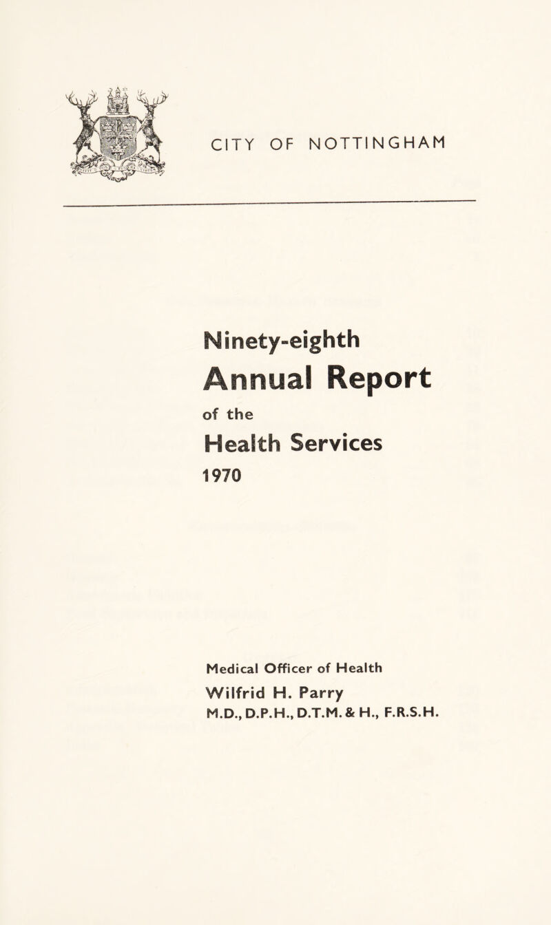 CITY OF NOTTINGHAM Ninety-eighth Annual Report of the Health Services 1970 Medical Officer of Health Wilfrid H. Parry M.D., D.P.H., D.T.M.& H., F.R.S.H.