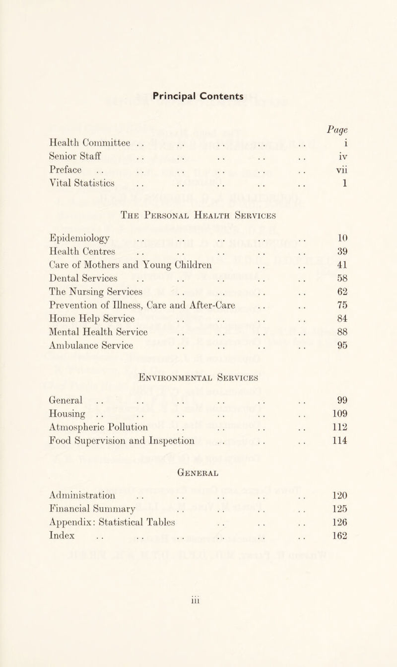 Principal Contents Page Health Committee . . . , . . . . . . i Senior Staff . . .. . . . . . . iv Preface . . . . . . . . . . . . vii Vital Statistics . . . . . . . . . . 1 The Personal Health Services Epidemiology . . . . . . . . , . 10 Health Centres . . . . . . . . . . 39 Care of Mothers and Young Children . . . . 41 Dental Services . . . . . . . . . . 58 The Nursing Services . . . . . . . . 62 Prevention of Illness, Care and After-Care . . . . 75 Home Help Service . . . . . . . , 84 Mental Health Service . . . . . . . . 88 Ambulance Service . . . . . . . . 95 Environmental Services General . . . . . . . . . . , . 99 Housing . . . . . . . . . . . . 109 Atmospheric Pollution . . . . . . . . 112 Food Supervision and Inspection . . . . . . 114 General Administration . . . . . . . , . . 120 Financial Summary . . . . . . . . 125 Appendix: Statistical Tables , . . . . . 126 Index .. .. .. .. .. .. 162 in