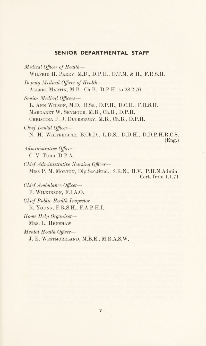 SENIOR DEPARTMENTAL STAFF Medical Officer of Health— Wilfrid H. Parry, M.D., D.P.H., D.T.M. & H., F.R.S.H. Deputy Medical Officer of Health— Albert Martin, M.B., Ch.B., D.P.H. to 28.2.70 Senior Medical Officers— L. Ann Wilson, M.D., B.Sc., D.P.H., D.C.H., F.R.S.H. Margaret W. Seymour, M.B., Ch.B., D.P.H. Christina F. J. Ducksbury, M.B., Ch.B., D.P.H. Chief Dental Officer— N. H. Whitehouse, B.Ch.D., L.D.S., D.D.H., D.D.P.H.R.C.S. (Eng.) Administrative Officer— C. V. Tubb, D.P.A. Chief Administrative Nursing Officer- Miss P. M. Morton, Dip.Soc.Stud., S.R.N., H.V., P.H.N.Admin. Cert, from 1.1.71 Chief Ambulance Officer— F. Wilkinson, F.I.A.O. Chief Public Health Inspector— R. Young, F.R.S.H., F.A.P.H.I. Home Help Organiser— Mrs. L. Henshaw Mental Health Officer— J. E. Westmoreland, M.B.E., M.B.A.S.W.