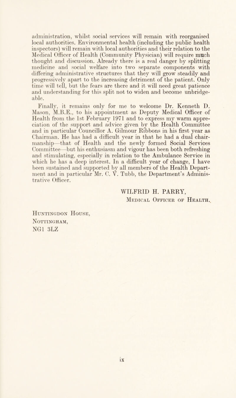 administration, whilst social services will remain with reorganised local authorities. Environmental health (including the public health inspectors) will remain with local authorities and their relation to the Medical Officer of Health (Community Physician) will require much thought and discussion. Already there is a real danger by splitting medicine and social welfare into two separate components with differing administrative structures that they will grow steadily and progressively apart to the increasing detriment of the patient. Only time will tell, but the fears are there and it will need great patience and understanding for this split not to widen and become unbridge¬ able. Finally, it remains only for me to welcome Dr. Kenneth D. Mason, M.B.E., to his appointment as Deputy Medical Officer of Health from the 1st February 1971 and to express my warm appre¬ ciation of the support and advice given by the Health Committee and in particular Councillor A. Gilmour Ribbons in his first year as Chairman. He has had a difficult year in that he had a dual chair¬ manship—that of Health and the newly formed Social Services Committee—but his enthusiasm and vigour has been both refreshing and stimulating, especially in relation to the Ambulance Service in which he has a deep interest. In a difficult year of change, I have been sustained and supported by all members of the Health Depart¬ ment and in particular Mr. C. V. Tubb, the Department’s Adminis¬ trative Officer. WILFRID H. PARRY, Medical Officer of Health., Huntingdon House, Nottingham, NG1 3LZ