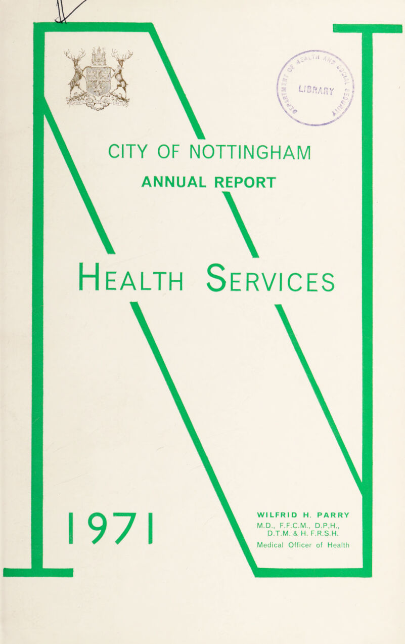 v4 /< CITY OF NOTTINGHAM ANNUAL REPORT Health Services 1971 WILFRID H. PARRY M.D., F.F.C.M., D.P.H., D.T.M. & H, F.R.S.H. Medical Officer of Health