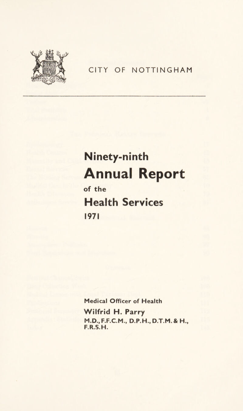 CITY OF NOTTINGHAM Ninety-ninth Annual Report of the Health Services 1971 Medical Officer of Health Wilfrid H. Parry M.D., F.F.C.M., D.P.H., D.TM. & H., F.R.S.H.
