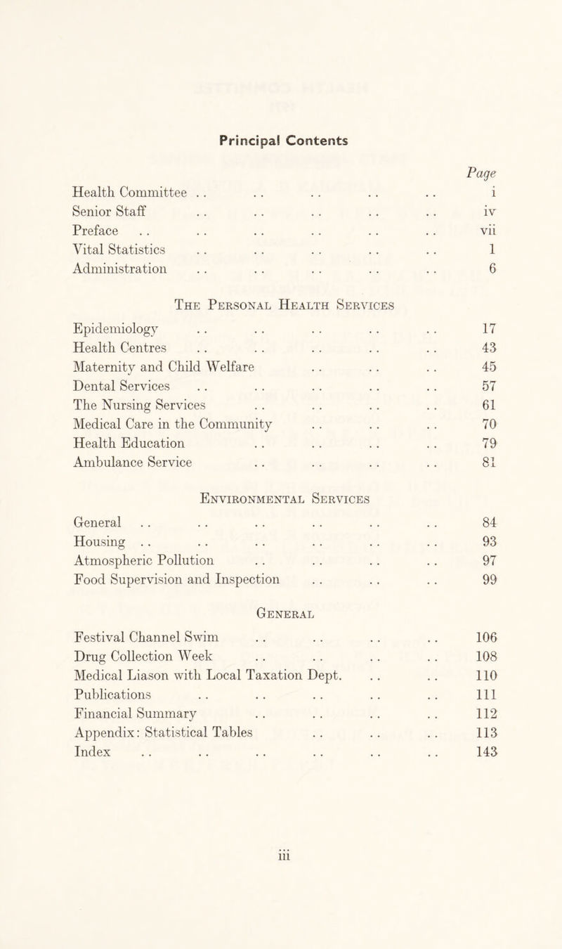 Principal Contents Page Health Committee . . .. . . . . .. i Senior Staff . . .. . . .. .. iv Preface . . . . . . . . . . . . vii Vital Statistics .. . . . . . . .. 1 Administration . . . . . . . . . . 6 The Personal Health Services Epidemiology .. .. . . .. .. 17 Health Centres . . . . . . . . . . 43 Maternity and Child Welfare . . . . . . 45 Dental Services . . . . .. .. .. 57 The Nursing Services . . . . . . . . 61 Medical Care in the Community . . . . . . 70 Health Education . . . . . . . . 79 Ambulance Service . . . . . . . . 81 Environmental Services General . . . . .. .. . . . . 84 Housing .. .. .. .. . . .. 93 Atmospheric Pollution . . . . . . . . 97 Food Supervision and Inspection . . . . . . 99 General Festival Channel Swim . . . . . . . . 106 Drug Collection Week .. .. . . . . 108 Medical Liason with Local Taxation Dept. .. .. 110 Publications .. .. .. .. .. Ill Financial Summary . . . . . . . . 112 Appendix: Statistical Tables .. .. .. 113 Index .. .. .. .. .. .. 143