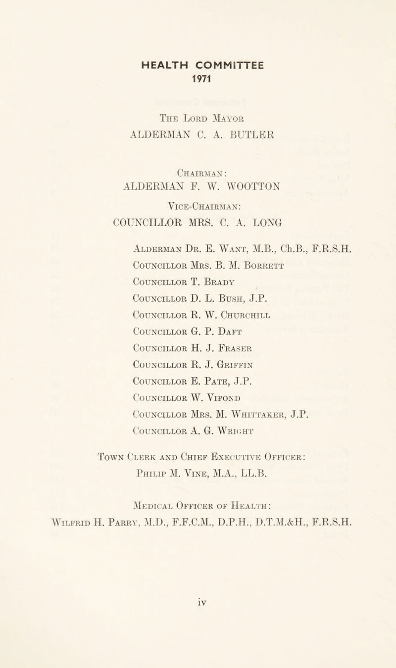 HEALTH COMMITTEE 1971 The Lord Mayor ALDERMAN C. A. BUTLER Chairman : ALDERMAN F. W. WOOTTON Vice-Chairman: COUNCILLOR MRS. C. A. LONG Alderman Dr. E. Want, M.B., Ch.B., F.R.S.H. Councillor Mrs. B. M. Borrett Councillor T. Brady Councillor D. L. Bush, J.P. Councillor R. W. Churchill Councillor G. P. Daft Councillor H. J. Fraser Councillor R. J. Griffin Councillor E. Pate, J.P. Councillor W. Vipond Councillor Mrs. M. Whittaker, J.P. Councillor A. G. Wright Town Clerk and Chief Executive Officer : Philip M. Vine, M.A., LL.B. Medical Officer of Health : Wilfrid H. Parry, M.D., F.F.C.M., D.P.H., D.T.M.&H., F.R.S.H.