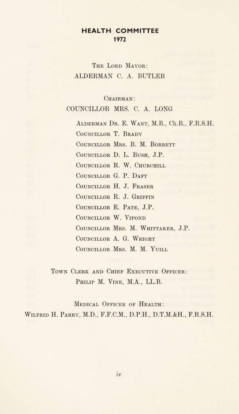 HEALTH COMMITTEE 1972 The Lord Mayor: ALDERMAN C. A. BUTLER Chairman : COUNCILLOR MRS. C. A. LONG Alderman Dr. E. Want, M.B., Ch.B., F.R.S.H. Councillor T. Brady Councillor Mrs. B. M. Borrett Councillor D. L. Bush, J.P. Councillor R. W. Churchill Councillor G. P. Daft Councillor H. J. Fraser Councillor R. J. Griffin Councillor E. Pate, J.P. Councillor W. Vipond Councillor Mrs. M. Whittaker, J.P. Councillor A. G. Wright Councillor Mrs. M. M. Yuill Town Clerk and Chief Executive Officer: Philip M. Vine, M.A., LL.B. Medical Officer of Health: Wilfrid H. Parry, M.D., F.F.C.M., D.P.H., D.T.M.&H, F.R.S.H.