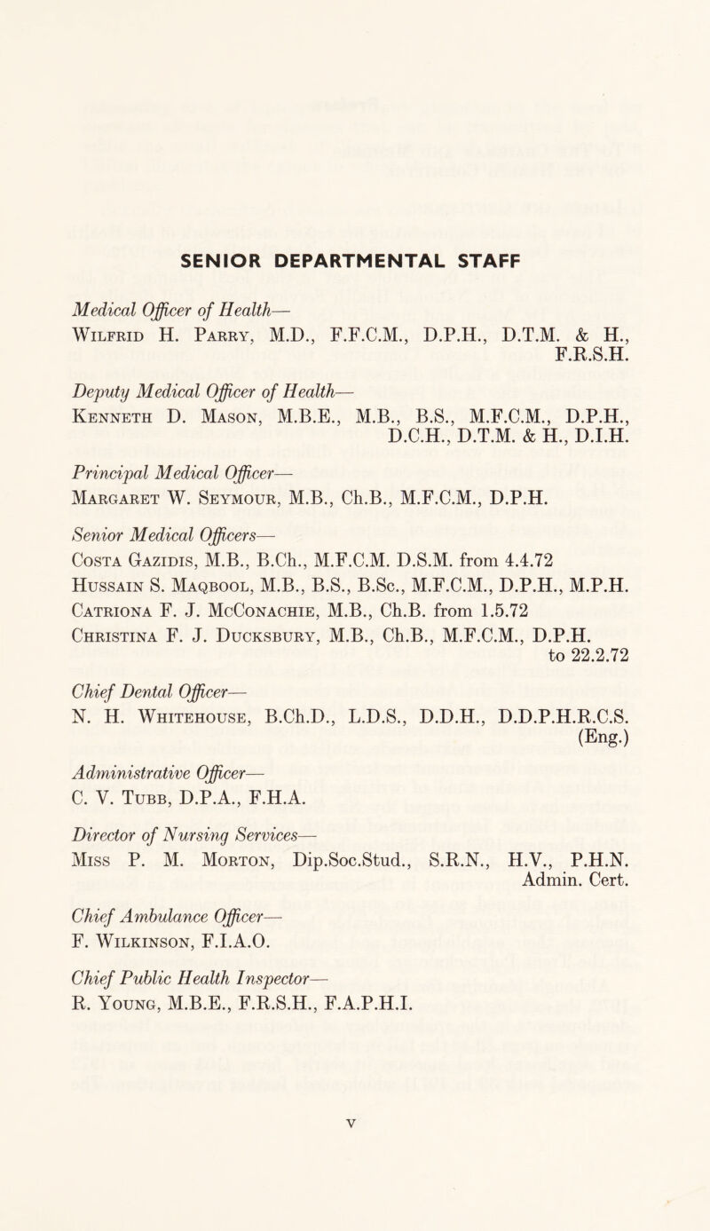 SENIOR DEPARTMENTAL STAFF Medical Officer of Health— Wilfrid H. Parry, M.D., F.F.C.M., D.P.II., D.T.M. & H., F.R.S.H. Deputy Medical Officer of Health— Kenneth D. Mason, M.B., B.S., M.F.C.M., D.P.H., D.C.H., D.T.M. & H., D.I.H. Principal Medical Officer— Margaret W. Seymour, M.B., Ch.B., M.F.C.M., D.P.H. Senior Medical Officers— Costa Gazidis, M.B., B.Ch., M.F.C.M. D.S.M. from 4.4.72 Hussain S. Maqbool, M.B., B.S., B.Sc., M.F.C.M., D.P.H., M.P.H. Catriona F. J. McConachie, M.B., Ch.B. from 1.5.72 Christina F. J. Ducksbury, M.B., Ch.B., M.F.C.M., D.P.H. to 22.2.72 Chief Dental Officer— N. H. Whitehouse, B.Ch.D., L.D.S., D.D.H., D.D.P.H.R.C.S. (Eng.) Administrative Officer— C. V. Tube, D.P.A., F.H.A. Director of Nursing Services— Miss P. M. Morton, Dip.Soc.Stud., S.R.N., H.V., P.H.N. Admin. Cert. Chief Ambulance Officer— F. Wilkinson, F.I.A.O. Chief Public Health Inspector— R. Young, M.B.E., F.R.S.H., F.A.P.H.I.