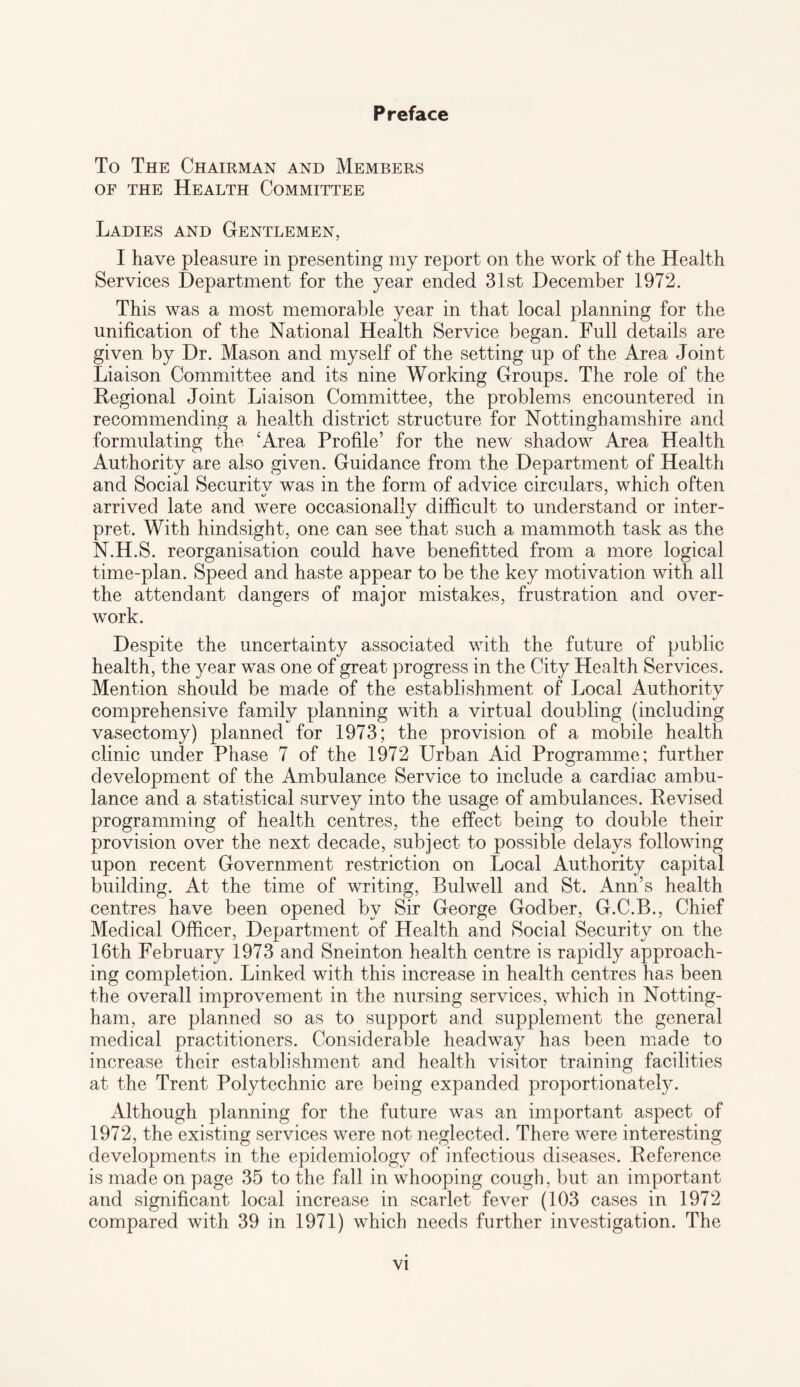 Preface To The Chairman and Members of the Health Committee Ladies and Gentlemen, I have pleasure in presenting my report on the work of the Health Services Department for the year ended 31st December 1972. This was a most memorable year in that local planning for the unification of the National Health Service began. Full details are given by Dr. Mason and myself of the setting up of the Area Joint Liaison Committee and its nine Working Groups. The role of the Regional Joint Liaison Committee, the problems encountered in recommending a health district structure for Nottinghamshire and formulating the ‘Area Profile’ for the new shadow Area Health Authority are also given. Guidance from the Department of Health and Social Securitv was in the form of advice circulars, which often arrived late and were occasionally difficult to understand or inter¬ pret. With hindsight, one can see that such a mammoth task as the N.H.S. reorganisation could have benefitted from a more logical time-plan. Speed and haste appear to be the key motivation with all the attendant dangers of major mistakes, frustration and over¬ work. Despite the uncertainty associated with the future of public health, the year was one of great progress in the City Health Services. Mention should be made of the establishment of Local Authoritv «/ comprehensive family planning with a virtual doubling (including vasectomy) planned for 1973; the provision of a mobile health clinic under Phase 7 of the 1972 Urban Aid Programme; further development of the Ambulance Service to include a cardiac ambu¬ lance and a statistical survey into the usage of ambulances. Revised programming of health centres, the effect being to double their provision over the next decade, subject to possible delays following upon recent Government restriction on Local Authority capital building. At the time of writing, Bulwell and St. Ann’s health centres have been opened by Sir George Godber, G.C.B., Chief Medical Officer, Department of Health and Social Security on the 16th February 1973 and Sneinton health centre is rapidly approach¬ ing completion. Linked with this increase in health centres has been the overall improvement in the nursing services, which in Notting¬ ham, are planned so as to support and supplement the general medical practitioners. Considerable headway has been made to increase their establishment and health visitor training facilities at the Trent Polytechnic are being expanded proportionately. Although planning for the future was an important aspect of 1972, the existing services were not neglected. There were interesting developments in the epidemiology of infectious diseases. Reference is made on page 35 to the fall in whooping cough, but an important and significant local increase in scarlet fever (103 cases in 1972 compared with 39 in 1971) which needs further investigation. The