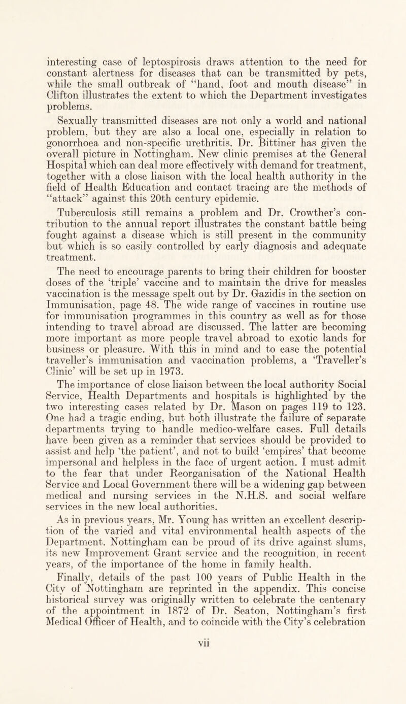 interesting case of leptospirosis draws attention to the need for constant alertness for diseases that can be transmitted by pets, while the small outbreak of “hand, foot and mouth disease” in Clifton illustrates the extent to which the Department investigates problems. Sexually transmitted diseases are not only a world and national problem, but they are also a local one, especially in relation to gonorrhoea and non-specific urethritis. Dr. Bittiner has given the overall picture in Nottingham. New clinic premises at the General Hospital which can deal more effectively with demand for treatment, together with a close liaison with the local health authority in the field of Health Education and contact tracing are the methods of “attack” against this 20th century epidemic. Tuberculosis still remains a problem and Dr. Crowther’s con¬ tribution to the annual report illustrates the constant battle being fought against a disease which is still present in the community but which is so easily controlled by early diagnosis and adequate treatment. The need to encourage parents to bring their children for booster doses of the Triple’ vaccine and to maintain the drive for measles vaccination is the message spelt out by Dr. Gazidis in the section on Immunisation, page 48. The wide range of vaccines in routine use for immunisation programmes in this country as well as for those intending to travel abroad are discussed. The latter are becoming more important as more people travel abroad to exotic lands for business or pleasure. With this in mind and to ease the potential traveller’s immunisation and vaccination problems, a ‘Traveller’s Clinic’ will be set up in 1973. The importance of close liaison between the local authority Social Service, Health Departments and hospitals is highlighted by the two interesting cases related by Dr. Mason on pages 119 to 123. One had a tragic ending, but both illustrate the failure of separate departments trying to handle medico-welfare cases. Full details have been given as a reminder that services should be provided to assist and help ‘the patient’, and not to build ‘empires’ that become impersonal and helpless in the face of urgent action. I must admit to the fear that under Reorganisation of the National Health Service and Local Government there will be a widening gap between medical and nursing services in the N.H.S. and social welfare services in the new local authorities. As in previous years, Mr. Young has written an excellent descrip¬ tion of the varied and vital environmental health aspects of the Department. Nottingham can be proud of its drive against slums, its new Improvement Grant service and the recognition, in recent years, of the importance of the home in family health. Finally, details of the past 100 years of Public Health in the City of Nottingham are reprinted in the appendix. This concise historical survey was originally written to celebrate the centenary of the appointment in 1872 of Dr. Seaton, Nottingham’s first Medical Officer of Health, and to coincide with the City’s celebration Vll