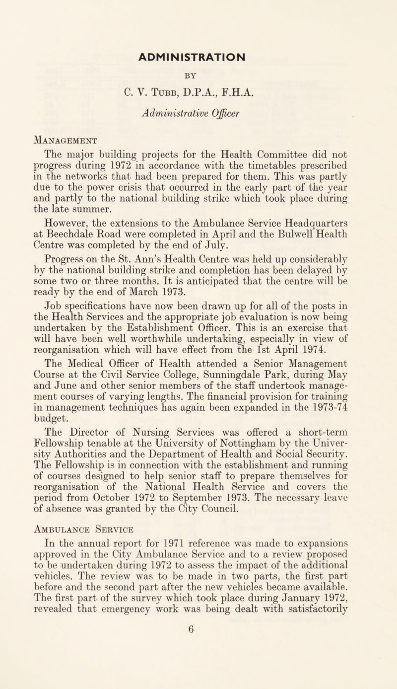 ADMINISTRATION BY C. V. Tubb, D.P.A., F.H.A. Administrative Officer Management The major building projects for the Health Committee did not progress during 1972 in accordance with the timetables prescribed in the networks that had been prepared for them. This was partly due to the power crisis that occurred in the early part of the year and partly to the national building strike which took place during the late summer. However, the extensions to the Ambulance Service Headquarters at Beechdale Road were completed in April and the Bulwell Health Centre was completed by the end of July. Progress on the St. Ann’s Health Centre was held up considerably by the national building strike and completion has been delayed by some two or three months. It is anticipated that the centre will be ready by the end of March 1973. Job specifications have now been drawn up for all of the posts in the Health Services and the appropriate job evaluation is now being undertaken by the Establishment Officer. This is an exercise that will have been well worthwhile undertaking, especially in view of reorganisation which will have effect from the 1st April 1974. The Medical Officer of Health attended a Senior Management Course at the Civil Service College, Sunningdale Park, during May and June and other senior members of the staff undertook manage¬ ment courses of varying lengths. The financial provision for training in management techniques has again been expanded in the 1973-74 budget. The Director of Nursing Services was offered a short-term Fellowship tenable at the University of Nottingham by the Univer¬ sity Authorities and the Department of Health and Social Security. The Fellowship is in connection with the establishment and running of courses designed to help senior staff to prepare themselves for reorganisation of the National Health Service and covers the period from October 1972 to September 1973. The necessary leave of absence was granted by the City Council. Ambulance Service In the annual report for 1971 reference was made to expansions approved in the City Ambulance Service and to a review proposed to be undertaken during 1972 to assess the impact of the additional vehicles. The review was to be made in two parts, the first part before and the second part after the new vehicles became available. The first part of the survey which took place during January 1972, revealed that emergency work was being dealt with satisfactorily