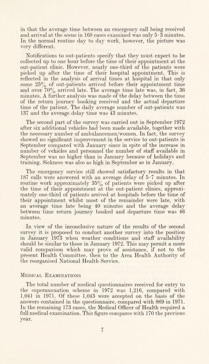 in that the average time between an emergency call being received and arrival at the scene in 168 cases examined was only 5*3 minutes. In the normal routine day to day work, however, the picture was very different. Notifications to out-patients specify that they must expect to be collected up to one hour before the time of their appointment at the out-patient clinic. However, nearly one-third of the patients were picked up after the time of their hospital appointment. This is reflected in the analysis of arrival times at hospital in that only some 25% of out-patients arrived before their appointment time and over 70% arrived late. The average time late was, in fact, 36 minutes. A further analysis was made of the delay between the time of the return journey booking received and the actual departure time of the patient. The daily average number of out-patients was 137 and the average delay time was 43 minutes. The second part of the survey was carried out in September 1972 after six additional vehicles had been made available, together with the necessary number of ambulancemen/women. In fact, the survey showed no significant improvement in the service to out-patients in September compared with January since in spite of the increase in number of vehicles and personnel the number of staff available in September was no higher than in January because of holidays and training. Sickness was also as high in September as in January. The emergency service still showed satisfactory results in that 187 calls were answered with an average delay of 5-7 minutes. In routine work approximately 35% of patients were picked up after the time of their appointment at the out-patient clinics, approxi¬ mately one-third of patients arrived at hospitals before the time of their appointment whilst most of the remainder were late, with an average time late being 40 minutes and the average delay between time return journey booked and departure time was 46 minutes. In view of the inconclusive nature of the results of the second survey it is proposed to conduct another survey into the position in January 1973 when weather conditions and staff availability should be similar to those in January 1972. This may permit a more valid comparison which may prove of assistance, if not to the present Health Committee, then to the Area Health Authority of the reorganised National Health Service. Medical Examinations The total number of medical questionnaires received for entry to the superannuation scheme in 1972 was 1,216, compared with 1,041 in 1971. Of these 1,043 were accepted on the basis of the answers contained in the questionnaire, compared with 869 in 1971. In the remaining 173 cases, the Medical Officer of Health required a full medical examination. This figure compares with 170 the previous year.