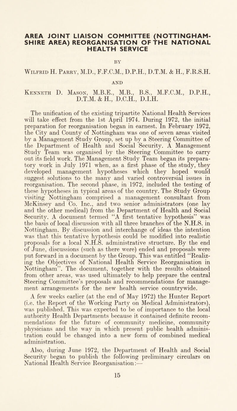 AREA JOINT LIAISON COMMITTEE (NOTTINGHAM¬ SHIRE AREA) REORGANISATION OF THE NATIONAL HEALTH SERVICE BY Wilfrid H. Parry, M.D., F.F.C.M., D.P.H., D.T.M. & H., F.R.S.H. AND Kenneth D. Mason, M.B.E., M.B., B.S., M.F.C.M., D.P.H., D.T.M. &H., D.C.H., D.I.H. The unification of the existing tripartite National Health Services will take effect from the 1st April 1974. During 1972, the initial preparation for reorganisation began in earnest. In February 1972, the City and County of Nottingham was one of seven areas visited by a Management Study Group, set up by a Steering Committee of the Department of Health and Social Security. A Management Study Team was organised by the Steering Committee to carry out its field work. The Management Study Team began its prepara¬ tory work in July 1971 when, as a first phase of the study, they developed management hypotheses which they hoped would suggest solutions to the many and varied controversial issues in reorganisation. The second phase, in 1972, included the testing of these hypotheses in typical areas of the country. The Study Group visiting Nottingham comprised a management consultant from McKinsey and Co. Inc., and two senior administrators (one lay and the other medical) from the Department of Health and Social Security. A document termed “A first tentative hypothesis” was the basis of local discussion with all three branches of the N.H.S. in Nottingham. By discussion and interchange of ideas the intention was that this tentative hypothesis could be modified into realistic proposals for a local N.H.S. administrative structure. By the end of June, discussions (such as there were) ended and proposals were put forward in a document by the Group. This was entitled “Realiz¬ ing the Objectives of National Health Service Reorganisation in Nottingham”. The document, together with the results obtained from other areas, was used ultimately to help prepare the central Steering Committee’s proposals and recommendations for manage¬ ment arrangements for the new health service countrywide. A few weeks earlier (at the end of May 1972) the Hunter Report (i.e. the Report of the Working Party on Medical Administrators), was published. This was expected to be of importance to the local authority Health Departments because it contained definite recom¬ mendations for the future of community medicine, community physicians and the way in which present public health adminis¬ tration could be changed into a new form of combined medical administration. Also, during June 1972, the Department of Health and Social Security began to publish the following preliminary circulars on National Health Service Reorganisation:—