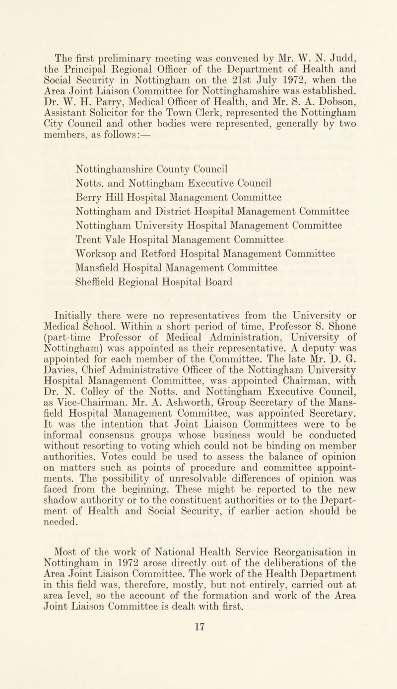 The first preliminary meeting was convened by Mr. W. N. Judd, the Principal Regional Officer of the Department of Health and Social Security in Nottingham on the 21st July 1972, when the Area Joint Liaison Committee for Nottinghamshire was established. Dr. W. H. Parry, Medical Officer of Health, and Mr. S. A. Dobson, Assistant Solicitor for the Town Clerk, represented the Nottingham City Council and other bodies were represented, generally by two members, as follows:— Nottinghamshire County Council Notts, and Nottingham Executive Council Berry Hill Hospital Management Committee Nottingham and District Hospital Management Committee Nottingham University Hospital Management Committee Trent Yale Hospital Management Committee Worksop and Retford Hospital Management Committee Mansfield Hospital Management Committee Sheffield Regional Hospital Board Initially there were no representatives from the University or Medical School. Within a short period of time, Professor S. Shone (part-time Professor of Medical Administration, University of Nottingham) was appointed as their representative. A deputy was appointed for each member of the Committee. The late Mr. D. G. Davies, Chief Administrative Officer of the Nottingham University Hospital Management Committee, was appointed Chairman, with Dr. N. Colley of the Notts, and Nottingham Executive Council, as Vice-Chairman. Mr. A. Ashworth, Group Secretary of the Mans¬ field Hospital Management Committee, was appointed Secretary. It was the intention that Joint Liaison Committees were to be informal consensus groups whose business would be conducted without resorting to voting which could not be binding on member authorities. Votes could be used to assess the balance of opinion on matters such as points of procedure and committee appoint¬ ments. The possibility of unresolvable differences of opinion was faced from the beginning. These might be reported to the new shadow authority or to the constituent authorities or to the Depart¬ ment of Health and Social Security, if earlier action should be needed. Most of the work of National Health Service Reorganisation in Nottingham in 1972 arose directly out of the deliberations of the Area Joint Liaison Committee. The work of the Health Department in this field was, therefore, mostly, but not entirely, carried out at area level, so the account of the formation and work of the Area Joint Liaison Committee is dealt with first.