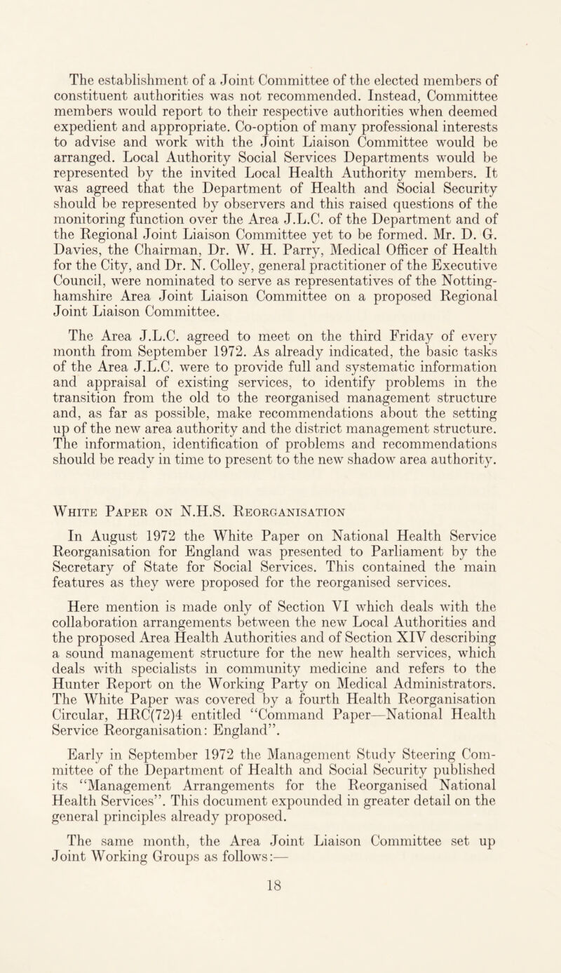The establishment of a Joint Committee of the elected members of constituent authorities was not recommended. Instead, Committee members would report to their respective authorities when deemed expedient and appropriate. Co-option of many professional interests to advise and work with the Joint Liaison Committee would be arranged. Local Authority Social Services Departments would be represented by the invited Local Health Authority members. It was agreed that the Department of Health and Social Security should be represented by observers and this raised questions of the monitoring function over the Area J.L.C. of the Department and of the Regional Joint Liaison Committee yet to be formed. Mr. D. G. Davies, the Chairman, Dr. W. H. Parry, Medical Officer of Health for the City, and Dr. N. Colley, general practitioner of the Executive Council, were nominated to serve as representatives of the Notting¬ hamshire Area Joint Liaison Committee on a proposed Regional Joint Liaison Committee. The Area J.L.C. agreed to meet on the third Friday of every month from September 1972. As already indicated, the basic tasks of the Area J.L.C. were to provide full and systematic information and appraisal of existing services, to identify problems in the transition from the old to the reorganised management structure and, as far as possible, make recommendations about the setting up of the new area authority and the district management structure. The information, identification of problems and recommendations should be ready in time to present to the new shadow area authority. White Paper on N.H.S. Reorganisation In August 1972 the White Paper on National Health Service Reorganisation for England was presented to Parliament by the Secretary of State for Social Services. This contained the main features as they were proposed for the reorganised services. Here mention is made only of Section VI which deals with the collaboration arrangements between the new Local Authorities and the proposed Area Health Authorities and of Section XIV describing a sound management structure for the new health services, which deals with specialists in community medicine and refers to the Hunter Report on the Working Party on Medical Administrators. The White Paper was covered by a fourth Health Reorganisation Circular, HRC(72)4 entitled “Command Paper—National Health Service Reorganisation: England”. Early in September 1972 the Management Study Steering Com¬ mittee of the Department of Health and Social Security published its “Management Arrangements for the Reorganised National Health Services”. This document expounded in greater detail on the general principles already proposed. The same month, the Area Joint Liaison Committee set up Joint Working Groups as follows:—