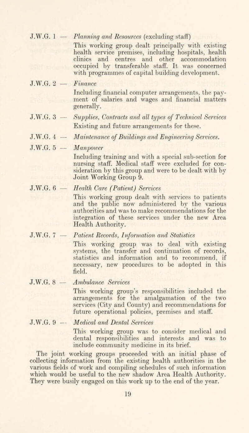 J.W.G. 1 — Planning and Resources (excluding staff) This working group dealt principally with existing health service premises, including hospitals, health clinics and centres and other accommodation occupied by transferable staff. It was concerned with programmes of capital building development. J.W.G. 2 — Finance Including financial computer arrangements, the pay¬ ment of salaries and wages and financial matters generally. J.W.G. 3 — Supplies, Contracts and all types of Technical Services Existing and future arrangements for these. J.W.G. 4 — Maintenance of Buildings and Engineering Services. J.W.G. 5 — Manpoiver Including training and with a special sub-section for nursing staff. Medical staff were excluded for con¬ sideration by this group and were to be dealt with by Joint Working Group 9. J.W.G. 6 — Health Care (Patient) Services This working group dealt with services to patients and the public now administered by the various authorities and was to make recommendations for the integration of these services under the new Area Health Authority. J.W.G. 7 — Patient Records, Information and Statistics This working group was to deal with existing systems, the transfer and continuation of records, statistics and information and to recommend, if necessary, new procedures to be adopted in this field. J.W.G. 8 — Ambulance Services This working group’s responsibilities included the arrangements for the amalgamation of the two services (City and County) and recommendations for future operational policies, premises and staff. J.W.G. 9 — Medical and Dental Services This working group was to consider medical and dental responsibilities and interests and was to include community medicine in its brief. The joint working groups proceeded with an initial phase of collecting information from the existing health authorities in the various fields of work and compiling schedules of such information which would be useful to the new shadow Area Health Authority. They were busily engaged on this work up to the end of the year.