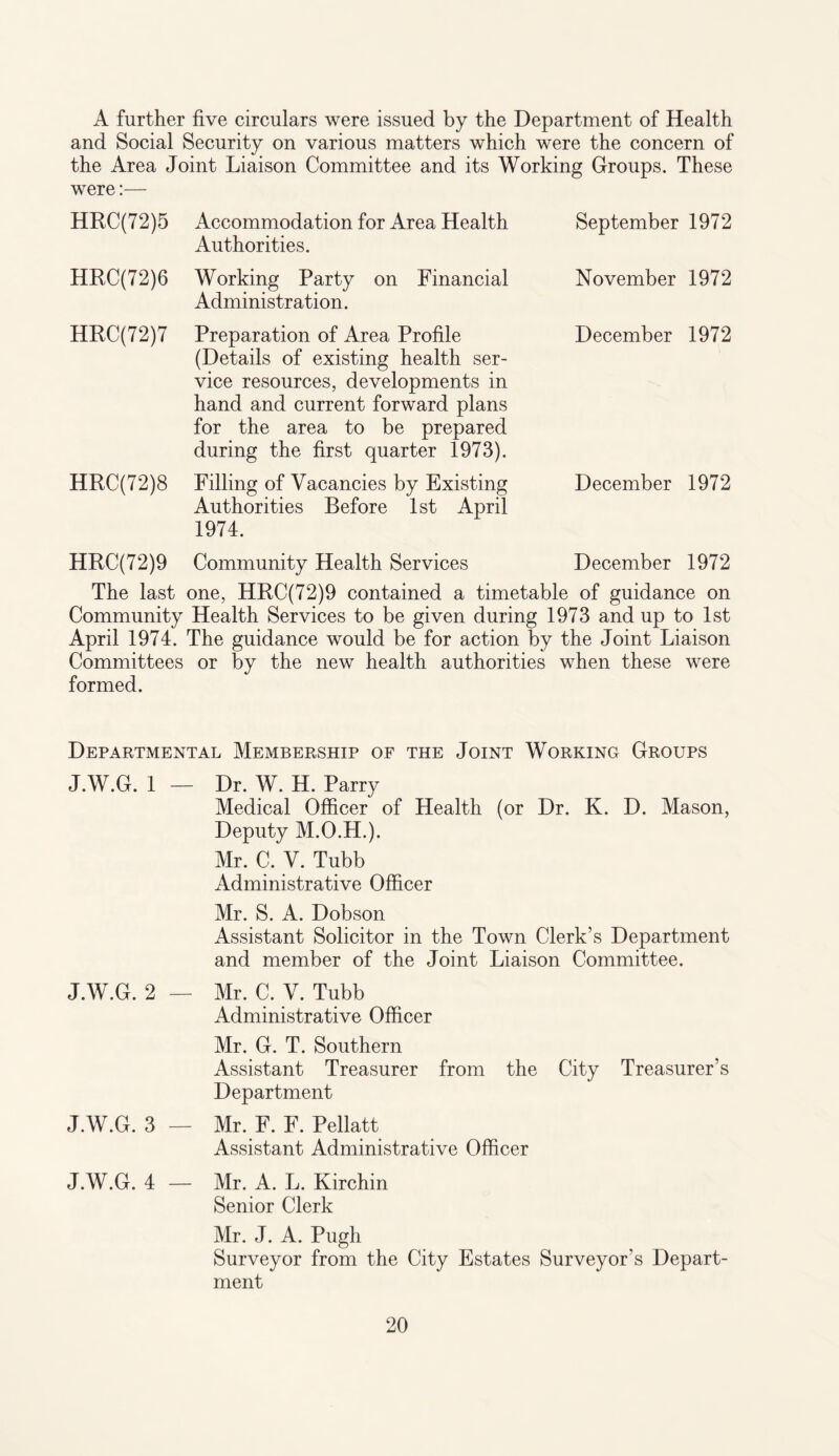 A further five circulars were issued by the Department of Health and Social Security on various matters which were the concern of the Area Joint Liaison Committee and its Working Groups. These were:— HRC(72)5 Accommodation for Area Health Authorities. HRC(72)6 Working Party on Financial Administration. HRC(72)7 Preparation of Area Profile (Details of existing health ser¬ vice resources, developments in hand and current forward plans for the area to be prepared during the first quarter 1973). HRC(72)8 Filling of Vacancies by Existing Authorities Before 1st April 1974. September 1972 November 1972 December 1972 December 1972 HRC(72)9 Community Health Services December 1972 The last one, HRC(72)9 contained a timetable of guidance on Community Health Services to be given during 1973 and up to 1st April 1974. The guidance w^ould be for action by the Joint Liaison Committees or by the new health authorities when these were formed. Departmental Membership of the Joint Working Groups J.W.G. 1 — Dr. W. H. Parry Medical Officer of Health (or Dr. K. D. Mason, Deputy M.O.H.). Mr. C. V. Tubb Administrative Officer Mr. S. A. Dobson Assistant Solicitor in the Town Clerk’s Department and member of the Joint Liaison Committee. J.W.G. 2 — Mr. C. V. Tubb Administrative Officer Mr. G. T. Southern Assistant Treasurer from the City Treasurer’s Department J.W.G. 3 — Mr. F. F. Pellatt Assistant Administrative Officer J.W.G. 4 — Mr. A. L. Kirchin Senior Clerk Mr. J. A. Pugh Surveyor from the City Estates Surveyor’s Depart¬ ment