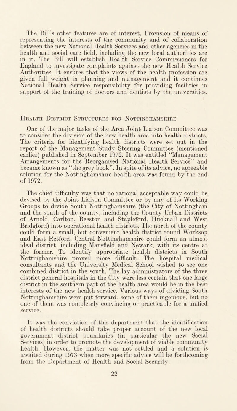 The Bill’s other features are of interest. Provision of means of representing the interests of the community and of collaboration between the new National Health Services and other agencies in the health and social care field, including the new local authorities are in it. The Bill will establish Health Service Commissioners for England to investigate complaints against the new Health Service Authorities. It ensures that the views of the health profession are given full weight in planning and management and it continues National Health Service responsibility for providing facilities in support of the training of doctors and dentists by the universities. Health District Structures for Nottinghamshire One of the major tasks of the Area Joint Liaison Committee was to consider the division of the new health area into health districts. The criteria for identifying health districts were set out in the report of the Management Study Steering Committee (mentioned earlier) published in September 1972. It was entitled ‘ 'Management Arrangements for the Reorganised National Health Service” and became known as “the grey book”. In spite of its advice, no agreeable solution for the Nottinghamshire health area was found by the end of 1972. The chief difficulty was that no rational acceptable way could be devised by the Joint Liaison Committee or by any of its Working Groups to divide South Nottinghamshire (the City of Nottingham and the south of the county, including the County Urban Districts of Arnold, Carlton, Beeston and Stapleford, Hucknall and West Bridgford) into operational health districts. The north of the county could form a small, but convenient health district round Worksop and East Retford. Central Nottinghamshire could form an almost ideal district, including Mansfield and Newark, with its centre at the former. To identify appropriate health districts in South Nottinghamshire proved more difficult. The hospital medical consultants and the University Medical School wished to see one combined district in the south. The lay administrators of the three district general hospitals in the City were less certain that one large district in the southern part of the health area would be in the best interests of the new health service. Various ways of dividing South Nottinghamshire were put forward, some of them ingenious, but no one of them was completely convincing or practicable for a unified service. It was the conviction of this department that the identification of health districts should take proper account of the new local government district boundaries (in particular the new Social Services) in order to promote the development of viable community health. However, the matter was not settled and a solution is awaited during 1973 when more specific advice will be forthcoming from the Department of Health and Social Security.
