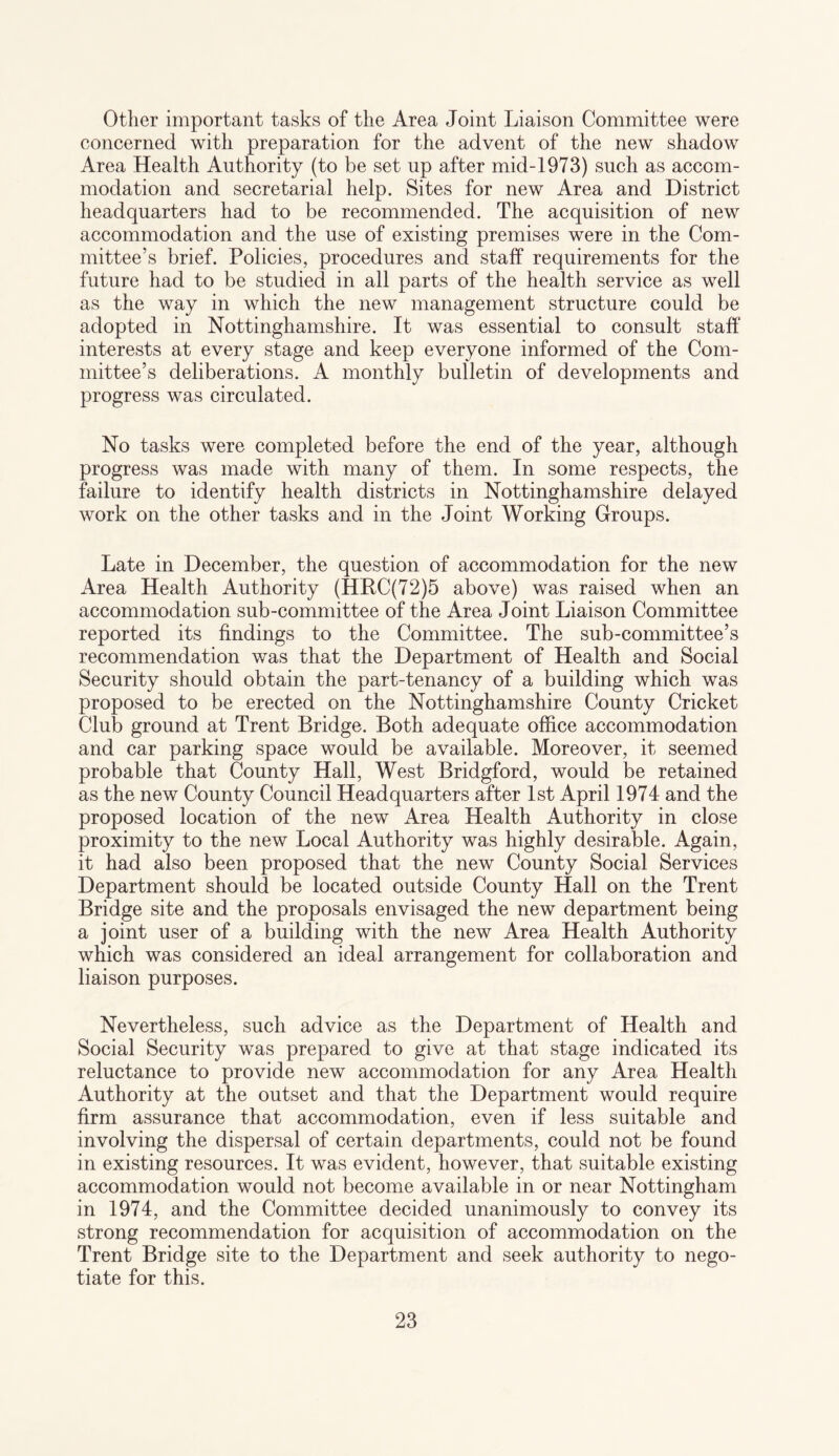 Other important tasks of the Area Joint Liaison Committee were concerned with preparation for the advent of the new shadow Area Health Authority (to be set up after mid-1973) such as accom¬ modation and secretarial help. Sites for new Area and District headquarters had to be recommended. The acquisition of new accommodation and the use of existing premises were in the Com¬ mittee’s brief. Policies, procedures and staff requirements for the future had to be studied in all parts of the health service as well as the way in which the new management structure could be adopted in Nottinghamshire. It was essential to consult staff interests at every stage and keep everyone informed of the Com¬ mittee’s deliberations. A monthly bulletin of developments and progress was circulated. No tasks were completed before the end of the year, although progress was made with many of them. In some respects, the failure to identify health districts in Nottinghamshire delayed work on the other tasks and in the Joint Working Groups. Late in December, the question of accommodation for the new Area Health Authority (HRC(72)5 above) was raised when an accommodation sub-committee of the Area Joint Liaison Committee reported its findings to the Committee. The sub-committee’s recommendation was that the Department of Health and Social Security should obtain the part-tenancy of a building which was proposed to be erected on the Nottinghamshire County Cricket Club ground at Trent Bridge. Both adequate office accommodation and car parking space would be available. Moreover, it seemed probable that County Hall, West Bridgford, would be retained as the new County Council Headquarters after 1st April 1974 and the proposed location of the new Area Health Authority in close proximity to the new Local Authority was highly desirable. Again, it had also been proposed that the new County Social Services Department should be located outside County Hall on the Trent Bridge site and the proposals envisaged the new department being a joint user of a building with the new Area Health Authority which was considered an ideal arrangement for collaboration and liaison purposes. Nevertheless, such advice as the Department of Health and Social Security was prepared to give at that stage indicated its reluctance to provide new accommodation for any Area Health Authority at the outset and that the Department would require firm assurance that accommodation, even if less suitable and involving the dispersal of certain departments, could not be found in existing resources. It was evident, however, that suitable existing accommodation would not become available in or near Nottingham in 1974, and the Committee decided unanimously to convey its strong recommendation for acquisition of accommodation on the Trent Bridge site to the Department and seek authority to nego¬ tiate for this.