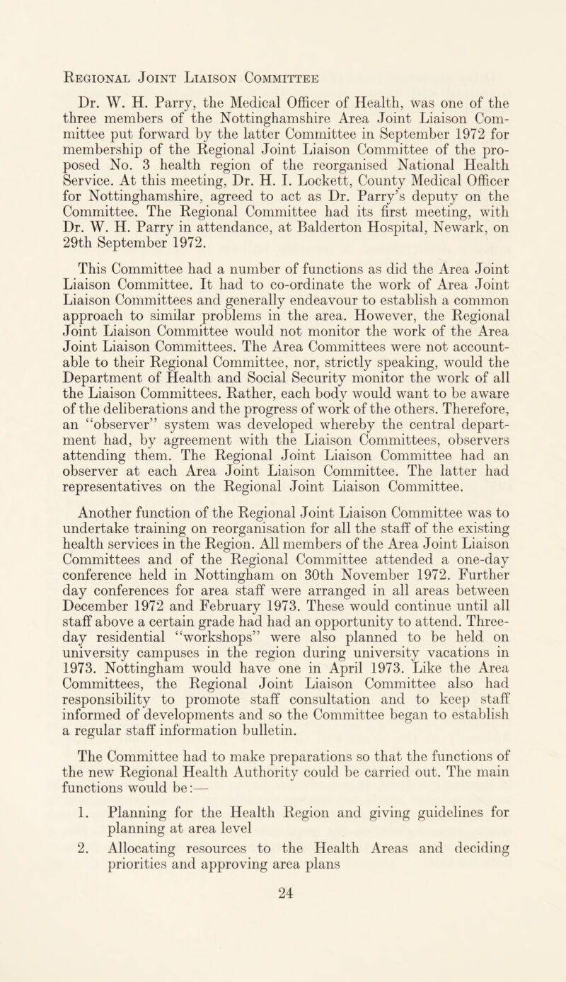 Regional Joint Liaison Committee Dr. W. H. Parry, the Medical Officer of Health, was one of the three members of the Nottinghamshire Area Joint Liaison Com¬ mittee put forward by the latter Committee in September 1972 for membership of the Regional Joint Liaison Committee of the pro¬ posed No. 3 health region of the reorganised National Health Service. At this meeting, Dr. H. I. Lockett, County Medical Officer for Nottinghamshire, agreed to act as Dr. Parry’s deputy on the Committee. The Regional Committee had its first meeting, with Dr. W. H. Parry in attendance, at Balderton Hospital, Newark, on 29th September 1972. This Committee had a number of functions as did the Area Joint Liaison Committee. It had to co-ordinate the work of Area Joint Liaison Committees and generally endeavour to establish a common approach to similar problems in the area. However, the Regional Joint Liaison Committee would not monitor the work of the Area Joint Liaison Committees. The Area Committees were not account¬ able to their Regional Committee, nor, strictly speaking, would the Department of Health and Social Security monitor the work of all the Liaison Committees. Rather, each body would want to be aware of the deliberations and the progress of work of the others. Therefore, an “observer” system was developed whereby the central depart¬ ment had, by agreement with the Liaison Committees, observers attending them. The Regional Joint Liaison Committee had an observer at each Area Joint Liaison Committee. The latter had representatives on the Regional Joint Liaison Committee. Another function of the Regional Joint Liaison Committee was to undertake training on reorganisation for all the staff of the existing health services in the Region. All members of the Area Joint Liaison Committees and of the Regional Committee attended a one-day conference held in Nottingham on 30th November 1972. Further day conferences for area staff were arranged in all areas between December 1972 and February 1973. These would continue until all staff above a certain grade had had an opportunity to attend. Three- day residential “workshops” were also planned to be held on university campuses in the region during university vacations in 1973. Nottingham would have one in April 1973. Like the Area Committees, the Regional Joint Liaison Committee also had responsibility to promote staff consultation and to keep staff informed of developments and so the Committee began to establish a regular staff information bulletin. The Committee had to make preparations so that the functions of the new Regional Health Authority could be carried out. The main functions would be:— 1. Planning for the Health Region and giving guidelines for planning at area level 2. Allocating resources to the Health Areas and deciding priorities and approving area plans