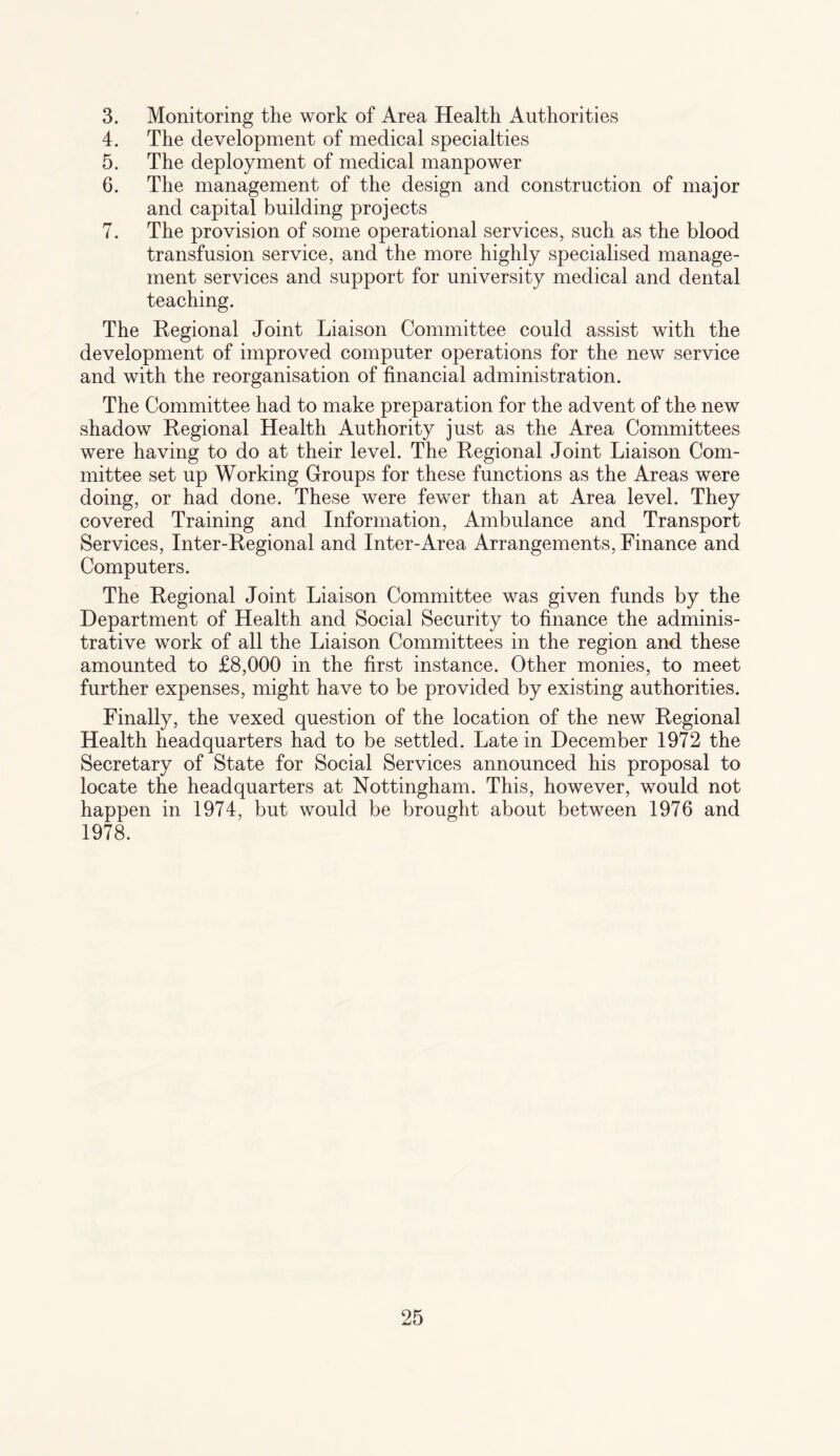 3. Monitoring the work of Area Health Authorities 4. The development of medical specialties 5. The deployment of medical manpower 6. The management of the design and construction of major and capital building projects 7. The provision of some operational services, such as the blood transfusion service, and the more highly specialised manage¬ ment services and support for university medical and dental teaching. The Regional Joint Liaison Committee could assist with the development of improved computer operations for the new service and with the reorganisation of financial administration. The Committee had to make preparation for the advent of the new shadow Regional Health Authority just as the Area Committees were having to do at their level. The Regional Joint Liaison Com¬ mittee set up Working Groups for these functions as the Areas were doing, or had done. These were fewer than at Area level. They covered Training and Information, Ambulance and Transport Services, Inter-Regional and Inter-Area Arrangements, Finance and Computers. The Regional Joint Liaison Committee was given funds by the Department of Health and Social Security to finance the adminis¬ trative work of all the Liaison Committees in the region and these amounted to £8,000 in the first instance. Other monies, to meet further expenses, might have to be provided by existing authorities. Finally, the vexed question of the location of the new Regional Health headquarters had to be settled. Late in December 1972 the Secretary of State for Social Services announced his proposal to locate the headquarters at Nottingham. This, however, would not happen in 1974, but would be brought about between 1976 and 1978.