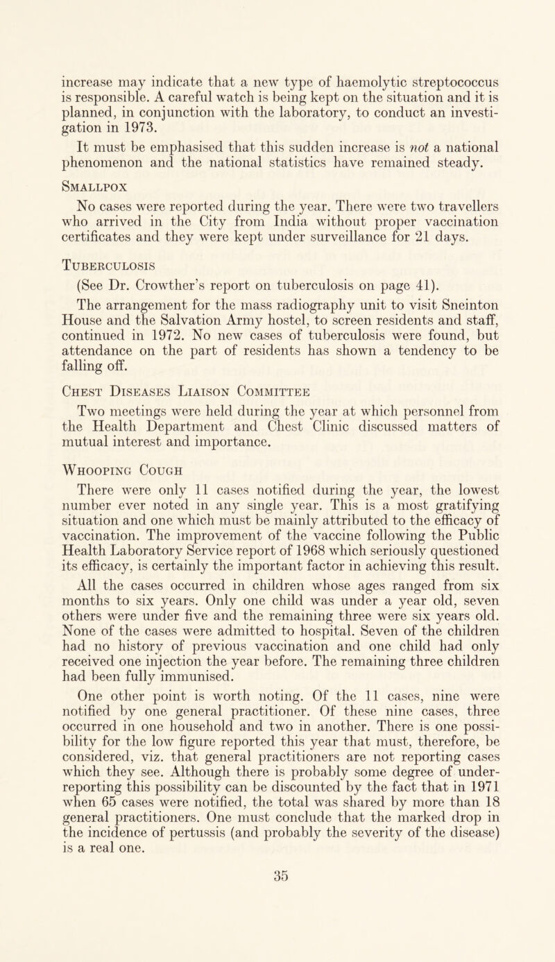 increase may indicate that a new type of haemolytic streptococcus is responsible. A careful watch is being kept on the situation and it is planned, in conjunction with the laboratory, to conduct an investi¬ gation in 1973. It must be emphasised that this sudden increase is not a national phenomenon and the national statistics have remained steady. Smallpox No cases were reported during the year. There were two travellers who arrived in the City from India without proper vaccination certificates and they were kept under surveillance for 21 days. Tuberculosis (See Dr. Crowther’s report on tuberculosis on page 41). The arrangement for the mass radiography unit to visit Sneinton House and the Salvation Army hostel, to screen residents and staff, continued in 1972. No new cases of tuberculosis were found, but attendance on the part of residents has shown a tendency to be falling off. Chest Diseases Liaison Committee Two meetings were held during the year at which personnel from the Health Department and Chest Clinic discussed matters of mutual interest and importance. Whooping Cough There were only 11 cases notified during the year, the lowest number ever noted in any single year. This is a most gratifying situation and one which must be mainly attributed to the efficacy of vaccination. The improvement of the vaccine following the Public Health Laboratory Service report of 1968 which seriously questioned its efficacy, is certainly the important factor in achieving this result. All the cases occurred in children whose ages ranged from six months to six years. Only one child was under a year old, seven others were under five and the remaining three were six years old. None of the cases were admitted to hospital. Seven of the children had no history of previous vaccination and one child had only received one injection the year before. The remaining three children had been fully immunised. One other point is worth noting. Of the 11 cases, nine were notified by one general practitioner. Of these nine cases, three occurred in one household and two in another. There is one possi¬ bility for the low figure reported this year that must, therefore, be considered, viz. that general practitioners are not reporting cases which they see. Although there is probably some degree of under¬ reporting this possibility can be discounted by the fact that in 1971 when 65 cases were notified, the total was shared by more than 18 general practitioners. One must conclude that the marked drop in the incidence of pertussis (and probably the severity of the disease) is a real one.