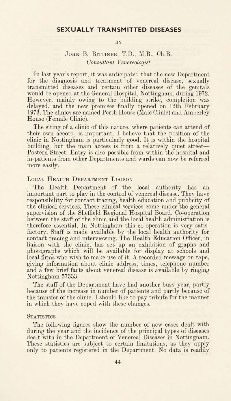 SEXUALLY TRANSMITTED DISEASES BY John B. Bittiner, T.D., M.B., Ch.B. Consultant Venereologist In last year’s report, it was anticipated that the new Department for the diagnosis and treatment of venereal disease, sexually transmitted diseases and certain other diseases of the genitals would be opened at the General Hospital, Nottingham, during 1972. However, mainly owing to the building strike, completion was delayed, and the new premises finally opened on 12th February 1973. The clinics are named Perth House (Male Clinic) and Amberley House (Female Clinic). The siting of a clinic of this nature, where patients can attend of their own accord, is important. I believe that the position of the clinic in Nottingham is particularly good. It is within the hospital building, but the main access is from a relatively quiet street— Postern Street. Entry is also possible from within the hospital and in-patients from other Departments and wards can now be referred more easily. Local Health Department Liaison The Health Department of the local authority has an important part to play in the control of venereal disease. They have responsibility for contact tracing, health education and publicity of the clinical services. These clinical services come under the general supervision of the Sheffield Regional Hospital Board. Co-operation between the staff of the clinic and the local health administration is therefore essential. In Nottingham this co-operation is very satis¬ factory. Staff is made available by the local health authority for contact tracing and interviewing. The Health Education Officer, in liaison with the clinic, has set up an exhibition of graphs and photographs which will be available for display at schools and local firms who wish to make use of it. A recorded message on tape, giving information about clinic address, times, telephone number and a few brief facts about venereal disease is available by ringing Nottingham 57333. The staff of the Department have had another busy year, partly because of the increase in number of patients and partly because of the transfer of the clinic. I should like to pay tribute for the manner in which they have coped with these changes. Statistics The following figures show the number of new cases dealt with during the year and the incidence of the principal types of diseases dealt with in the Department of Venereal Diseases in Nottingham. These statistics are subject to certain limitations, as they apply only to patients registered in the Department. No data is readily