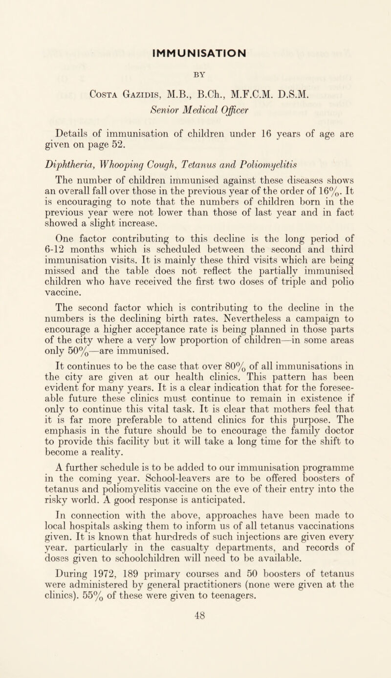 IMMUNISATION BY Costa Gazidis, M.B., B.Ch., M.F.C.M. D.S.M. Senior Medical Officer Details of immunisation of children under 16 years of age are given on page 52. Diphtheria, Whooping Cough, Tetanus and Poliomyelitis The number of children immunised against these diseases shows an overall fall over those in the previous year of the order of 16%. It is encouraging to note that the numbers of children born in the previous year were not lower than those of last year and in fact showed a slight increase. One factor contributing to this decline is the long period of 6-12 months which is scheduled between the second and third immunisation visits. It is mainly these third visits which are being missed and the table does not reflect the partially immunised children wdio have received the first two doses of triple and polio vaccine. The second factor which is contributing to the decline in the numbers is the declining birth rates. Nevertheless a campaign to encourage a higher acceptance rate is being planned in those parts of the city where a very low proportion of children—in some areas only 50%—are immunised. It continues to be the case that over 80% of all immunisations in the city are given at our health clinics. This pattern has been evident for many years. It is a clear indication that for the foresee¬ able future these clinics must continue to remain in existence if only to continue this vital task. It is clear that mothers feel that it is far more preferable to attend clinics for this purpose. The emphasis in the future should be to encourage the family doctor to provide this facility but it will take a long time for the shift to become a reality. A further schedule is to be added to our immunisation programme in the coming year. School-leavers are to be offered boosters of tetanus and poliomyelitis vaccine on the eve of their entry into the risky world. A good response is anticipated. In connection with the above, approaches have been made to local hospitals asking them to inform us of all tetanus vaccinations given. It is known that hundreds of such injections are given every year, particularly in the casualty departments, and records of doses given to schoolchildren will need to be available. During 1972, 189 primary courses and 50 boosters of tetanus were administered by general practitioners (none were given at the clinics). 55% of these were given to teenagers.
