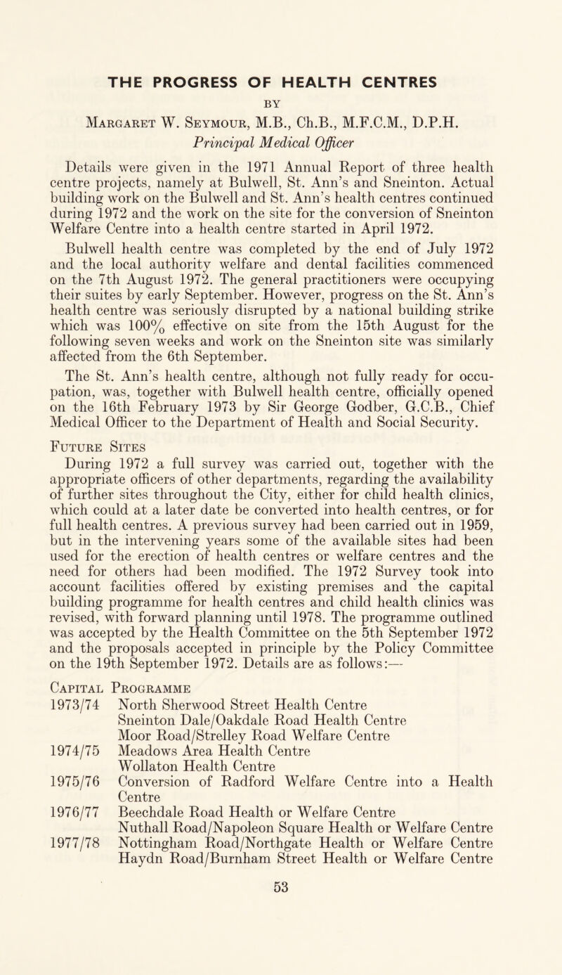 THE PROGRESS OF HEALTH CENTRES BY Margaret W. Seymour, M.B., Ch.B., M.F.C.M., D.P.H. Principal Medical Officer Details were given in the 1971 Annual Report of three health centre projects, namely at Bulwell, St. Ann’s and Sneinton. Actual building work on the Bulwell and St. Ann’s health centres continued during 1972 and the work on the site for the conversion of Sneinton Welfare Centre into a health centre started in April 1972. Bulwell health centre was completed by the end of July 1972 and the local authority welfare and dental facilities commenced on the 7th August 1972. The general practitioners were occupying their suites by early September. However, progress on the St. Ann’s health centre was seriously disrupted by a national building strike which was 100% effective on site from the 15th August for the following seven weeks and work on the Sneinton site was similarly affected from the 6th September. The St. Ann’s health centre, although not fully ready for occu¬ pation, was, together with Bulwell health centre, officially opened on the 16th February 1973 by Sir George Godber, G.C.B., Chief Medical Officer to the Department of Health and Social Security. Future Sites During 1972 a full survey was carried out, together with the appropriate officers of other departments, regarding the availability of further sites throughout the City, either for child health clinics, which could at a later date be converted into health centres, or for full health centres. A previous survey had been carried out in 1959, but in the intervening years some of the available sites had been used for the erection of health centres or welfare centres and the need for others had been modified. The 1972 Survey took into account facilities offered by existing premises and the capital building programme for health centres and child health clinics was revised, with forward planning until 1978. The programme outlined was accepted by the Health Committee on the 5th September 1972 and the proposals accepted in principle by the Policy Committee on the 19th September 1972. Details are as follows:— Capital Programme 1973/74 North Sherwood Street Health Centre Sneinton Dale/Oakdale Road Health Centre Moor Road/Strelley Road Welfare Centre 1974/75 Meadows Area Health Centre Wollaton Health Centre 1975/76 Conversion of Radford Welfare Centre into a Health Centre 1976/77 Beechdale Road Health or Welfare Centre Nuthall Road/Napoleon Square Health or Welfare Centre 1977/78 Nottingham Road/Northgate Health or Welfare Centre Haydn Road/Burnham Street Health or Welfare Centre