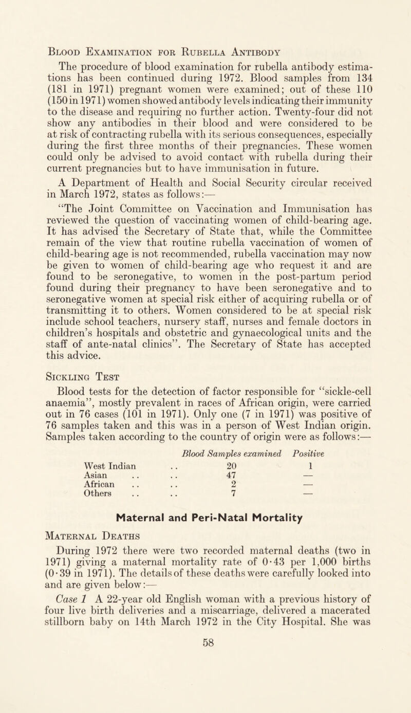 Blood Examination for Rubella Antibody The procedure of blood examination for rubella antibody estima¬ tions has been continued during 1972. Blood samples from 134 (181 in 1971) pregnant women were examined; out of these 110 (150 in 1971) women showed antibody levels indicating their immunity to the disease and requiring no further action. Twenty-four did not show any antibodies in their blood and were considered to be at risk of contracting rubella with its serious consequences, especially during the first three months of their pregnancies. These women could only be advised to avoid contact with rubella during their current pregnancies but to have immunisation in future. A Department of Health and Social Security circular received in March 1972, states as follows:— “The Joint Committee on Vaccination and Immunisation has reviewed the question of vaccinating women of child-bearing age. It has advised the Secretary of State that, while the Committee remain of the view that routine rubella vaccination of women of child-bearing age is not recommended, rubella vaccination may now be given to women of child-bearing age who request it and are found to be seronegative, to women in the post-partum period found during their pregnancy to have been seronegative and to seronegative women at special risk either of acquiring rubella or of transmitting it to others. Women considered to be at special risk include school teachers, nursery staff, nurses and female doctors in children’s hospitals and obstetric and gynaecological units and the staff of ante-natal clinics”. The Secretary of State has accepted this advice. Sickling Test Blood tests for the detection of factor responsible for “sickle-cell anaemia”, mostly prevalent in races of African origin, were carried out in 76 cases (101 in 1971). Only one (7 in 1971) was positive of 76 samples taken and this was in a person of West Indian origin. Samples taken according to the country of origin were as follows:— West Indian Asian African Others Blood Samples examined 20 47 2 7 Positive 1 Maternal and Peri-Natal Mortality Maternal Deaths During 1972 there were two recorded maternal deaths (two in 1971) giving a maternal mortality rate of 0-43 per 1,000 births (0*39 in 1971). The details of these deaths were carefully looked into and are given below:— Case 1 A 22-year old English woman with a previous history of four live birth deliveries and a miscarriage, delivered a macerated stillborn baby on 14th March 1972 in the City Hospital. She was