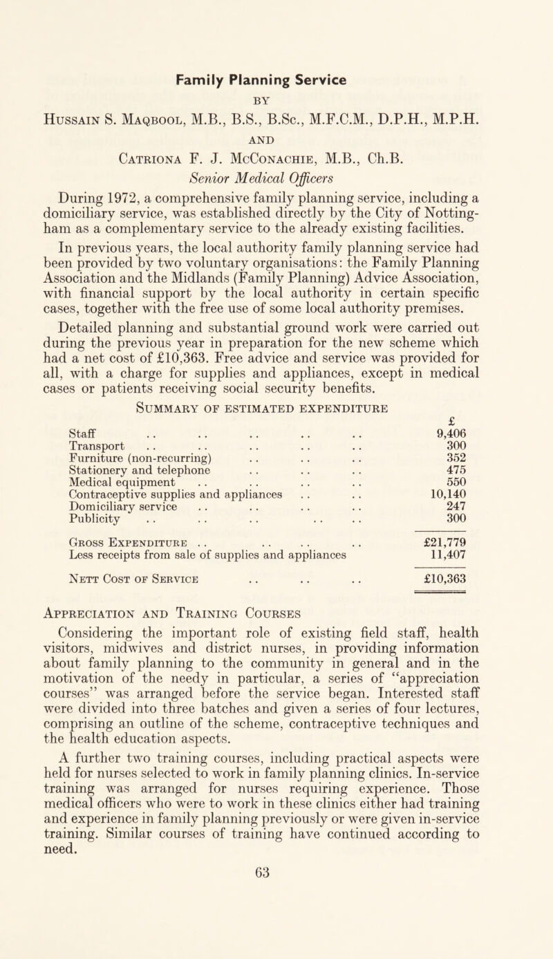 Family Planning Service BY Hussain S. Maqbool, M.B., B.S., B.Sc., M.F.C.M., D.P.H., M.P.H. AND Catriona F. J. McConachie, M.B., Ch.B. Senior Medical Officers During 1972, a comprehensive family planning service, including a domiciliary service, was established directly by the City of Notting¬ ham as a complementary service to the already existing facilities. In previous years, the local authority family planning service had been provided by two voluntary organisations: the Family Planning Association and the Midlands (Family Planning) Advice Association, with financial support by the local authority in certain specific cases, together with the free use of some local authority premises. Detailed planning and substantial ground work were carried out during the previous year in preparation for the new scheme which had a net cost of £10,363. Free advice and service was provided for all, with a charge for supplies and appliances, except in medical cases or patients receiving social security benefits. Summary of estimated expenditure £ Staff 9,406 Transport 300 Furniture (non-recurring) 352 Stationery and telephone 475 Medical equipment 550 Contraceptive supplies and appliances 10,140 Domiciliary service 247 Publicity 300 Gross Expenditure .. £21,779 Less receipts from sale of supplies and appliances 11,407 Nett Cost of Service £10,363 Appreciation and Training Courses Considering the important role of existing field staff, health visitors, midwives and district nurses, in providing information about family planning to the community in general and in the motivation of the needy in particular, a series of “appreciation courses” was arranged before the service began. Interested staff were divided into three batches and given a series of four lectures, comprising an outline of the scheme, contraceptive techniques and the health education aspects. A further two training courses, including practical aspects were held for nurses selected to work in family planning clinics. In-service training was arranged for nurses requiring experience. Those medical officers who were to work in these clinics either had training and experience in family planning previously or were given in-service training. Similar courses of training have continued according to need.