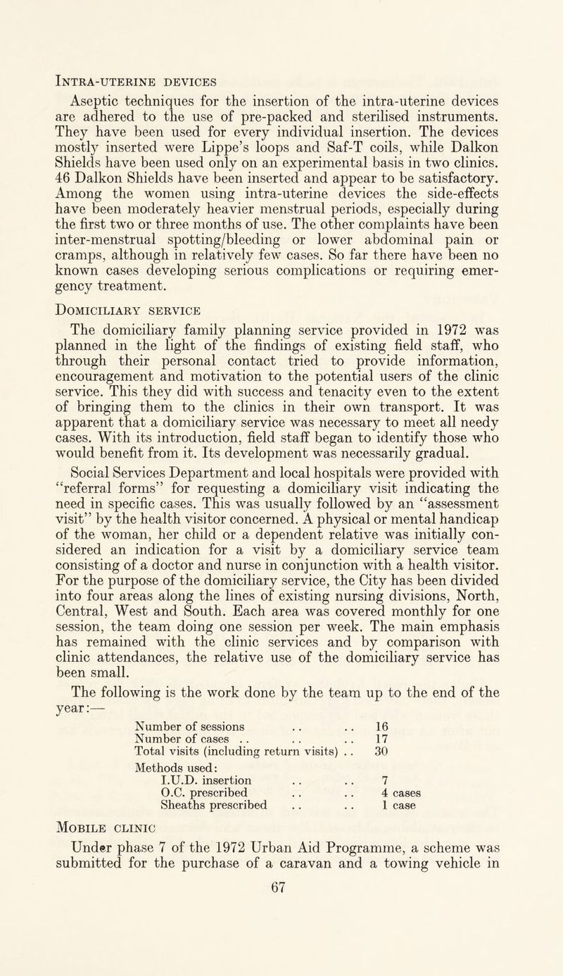Intra-uterine devices Aseptic techniques for the insertion of the intra-uterine devices are adhered to the use of pre-packed and sterilised instruments. They have been used for every individual insertion. The devices mostly inserted were Lippe’s loops and Saf-T coils, while Daikon Shields have been used only on an experimental basis in two clinics. 46 Daikon Shields have been inserted and appear to be satisfactory. Among the women using intra-uterine devices the side-effects have been moderately heavier menstrual periods, especially during the first two or three months of use. The other complaints have been inter-menstrual spotting/bleeding or lower abdominal pain or cramps, although in relatively few cases. So far there have been no known cases developing serious complications or requiring emer¬ gency treatment. Domiciliary service The domiciliary family planning service provided in 1972 was planned in the light of the findings of existing field staff, who through their personal contact tried to provide information, encouragement and motivation to the potential users of the clinic service. This they did with success and tenacity even to the extent of bringing them to the clinics in their own transport. It was apparent that a domiciliary service was necessary to meet all needy cases. With its introduction, field staff began to identify those who would benefit from it. Its development was necessarily gradual. Social Services Department and local hospitals were provided with “referral forms” for requesting a domiciliary visit indicating the need in specific cases. This was usually followed by an “assessment visit” by the health visitor concerned. A physical or mental handicap of the woman, her child or a dependent relative was initially con¬ sidered an indication for a visit by a domiciliary service team consisting of a doctor and nurse in conjunction with a health visitor. For the purpose of the domiciliary service, the City has been divided into four areas along the lines of existing nursing divisions, North, Central, West and South. Each area was covered monthly for one session, the team doing one session per week. The main emphasis has remained with the clinic services and by comparison with clinic attendances, the relative use of the domiciliary service has been small. The following is the work done by the team up to the end of the year:— Number of sessions 16 Number of cases 17 Total visits (including return visits) .. 30 Methods used: I.U.D. insertion 7 O.C. prescribed 4 cases Sheaths prescribed 1 case Mobile clinic Under phase 7 of the 1972 Urban Aid Programme, a scheme was submitted for the purchase of a caravan and a towing vehicle in