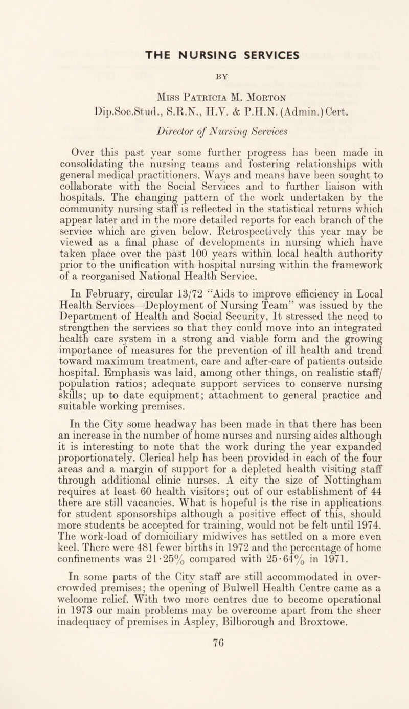 THE NURSING SERVICES BY Miss Patricia M. Morton Dip.Soc.Stud., S.R.N., H.Y. & P.H.N. (Admin.) Cert. Director of Nursing Services Over this past year some further progress has been made in consolidating the nursing teams and fostering relationships with general medical practitioners. Ways and means have been sought to collaborate with the Social Services and to further liaison with hospitals. The changing pattern of the work undertaken by the community nursing staff is reflected in the statistical returns which appear later and in the more detailed reports for each branch of the service which are given below. Retrospectively this year may be viewed as a final phase of developments in nursing which have taken place over the past 100 years within local health authority prior to the unification with hospital nursing within the framework of a reorganised National Health Service. In February, circular 13/72 4 ‘Aids to improve efficiency in Local Health Services—Deployment of Nursing Team” was issued by the Department of Health and Social Security. It stressed the need to strengthen the services so that they could move into an integrated health care system in a strong and viable form and the growing importance of measures for the prevention of ill health and trend toward maximum treatment, care and after-care of patients outside hospital. Emphasis was laid, among other things, on realistic staff/ population ratios; adequate support services to conserve nursing skills; up to date equipment; attachment to general practice and suitable working premises. In the City some headway has been made in that there has been an increase in the number of home nurses and nursing aides although it is interesting to note that the work during the year expanded proportionately. Clerical help has been provided in each of the four areas and a margin of support for a depleted health visiting staff through additional clinic nurses. A city the size of Nottingham requires at least 60 health visitors; out of our establishment of 44 there are still vacancies. What is hopeful is the rise in applications for student sponsorships although a positive effect of this, should more students be accepted for training, would not be felt until 1974. The work-load of domiciliary midwives has settled on a more even keel. There were 481 fewer births in 1972 and the percentage of home confinements was 21*25% compared with 25*64% in 1971. In some parts of the City staff are still accommodated in over¬ crowded premises; the opening of Bulwell Health Centre came as a welcome relief. With two more centres due to become operational in 1973 our main problems may be overcome apart from the sheer inadequacy of premises in Aspley, Bilborough and Broxtowe.