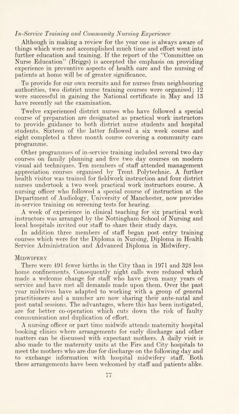 In-Service Training and Community Nursing Experience Although in making a review for the year one is always aware of things which were not accomplished much time and effort went into further education and training. If the report of the “Committee on Nurse Education” (Briggs) is accepted the emphasis on providing experience in preventive aspects of health care and the nursing of patients at home will be of greater significance. To provide for our own recruits and for nurses from neighbouring authorities, two district nurse training courses were organised; 12 were successful in gaining the National certificate in May and 13 have recently sat the examination. Twelve experienced district nurses who have followed a special course of preparation are designated as practical work instructors to provide guidance to both district nurse students and hospital students. Sixteen of the latter followed a six week course and eight completed a three month course covering a community care programme. Other programmes of in-service training included several two day courses on family planning and five two day courses on modern visual aid techniques. Ten members of staff attended management appreciation courses organised by Trent Polytechnic. A further health visitor was trained for fieldwork instruction and four district nurses undertook a two week practical work instructors course. A nursing officer who followed a special course of instruction at the Department of Audiology, University of Manchester, now provides in-service training on screening tests for hearing. A week of experience in clinical teaching for six practical work instructors was arranged by the Nottingham School of Nursing and local hospitals invited our staff to share their study days. In addition three members of staff began post entry training courses which were for the Diploma in Nursing, Diploma in Health Service Administration and Advanced Diploma in Midwifery. Midwifery There were 491 fewer births in the City than in 1971 and 328 less home confinements. Consequently night calls were reduced which made a welcome change for staff who have given many years of service and have met all demands made upon them. Over the past year midwives have adapted to working with a group of general practitioners and a number are now sharing their ante-natal and post natal sessions. The advantages, where this has been instigated, are for better co-operation which cuts down the risk of faulty communication and duplication of effort. A nursing officer or part time midwife attends maternity hospital booking clinics where arrangements for early discharge and other matters can be discussed with expectant mothers. A daily visit is also made to the maternity units at the Firs and City hospitals to meet the mothers who are due for discharge on the following day and to exchange information with hospital midwifery staff. Both these arrangements have been welcomed by staff and patients alike.