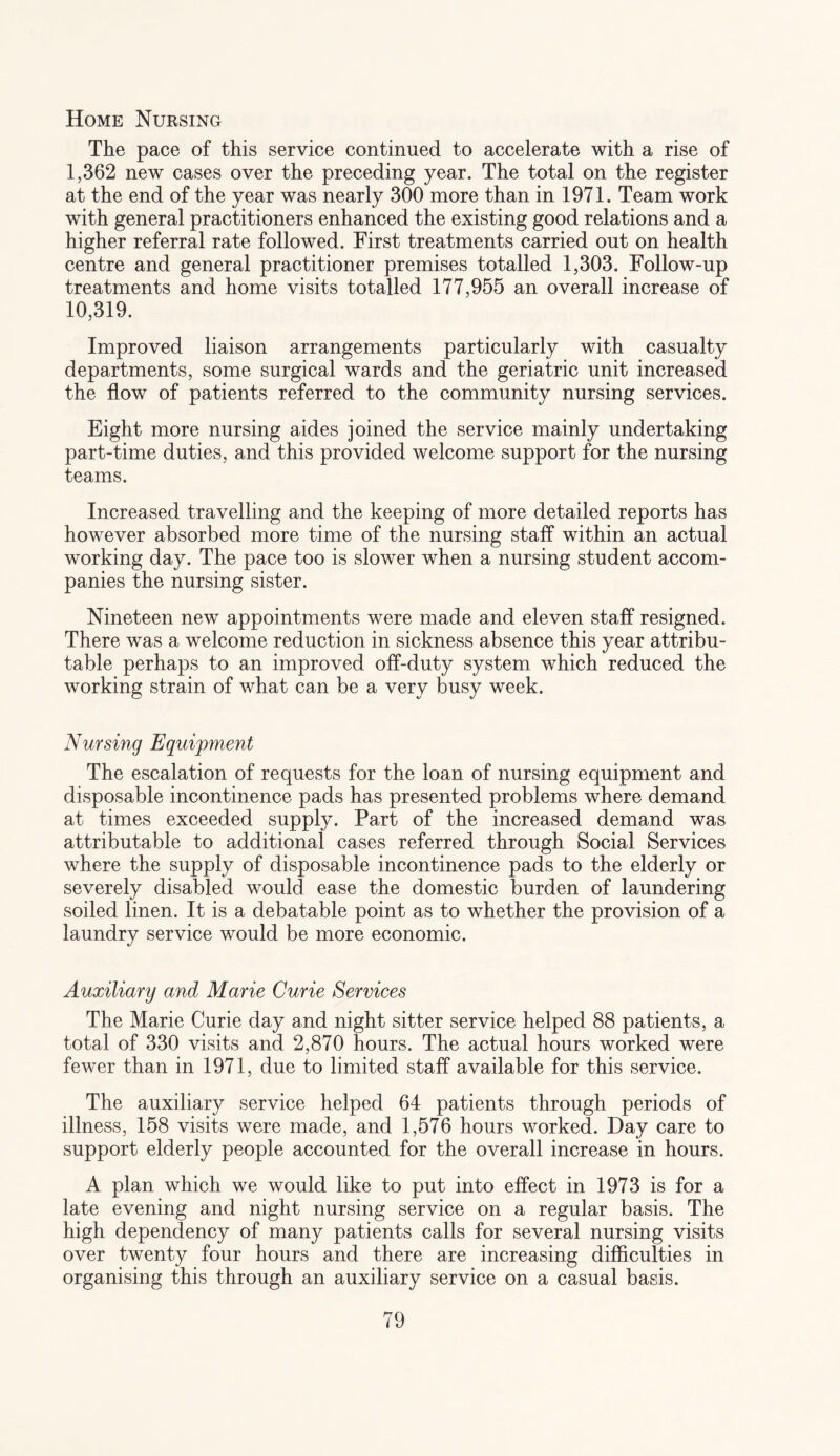Home Nursing The pace of this service continued to accelerate with a rise of 1,362 new cases over the preceding year. The total on the register at the end of the year was nearly 300 more than in 1971. Team work with general practitioners enhanced the existing good relations and a higher referral rate followed. First treatments carried out on health centre and general practitioner premises totalled 1,303. Follow-up treatments and home visits totalled 177,955 an overall increase of 10,319. Improved liaison arrangements particularly with casualty departments, some surgical wards and the geriatric unit increased the flow of patients referred to the community nursing services. Eight more nursing aides joined the service mainly undertaking part-time duties, and this provided welcome support for the nursing teams. Increased travelling and the keeping of more detailed reports has however absorbed more time of the nursing staff within an actual working day. The pace too is slower when a nursing student accom¬ panies the nursing sister. Nineteen new appointments were made and eleven staff resigned. There was a welcome reduction in sickness absence this year attribu¬ table perhaps to an improved off-duty system which reduced the working strain of what can be a very busy week. Nursing Equipment The escalation of requests for the loan of nursing equipment and disposable incontinence pads has presented problems where demand at times exceeded supply. Part of the increased demand was attributable to additional cases referred through Social Services where the supply of disposable incontinence pads to the elderly or severely disabled would ease the domestic burden of laundering soiled linen. It is a debatable point as to whether the provision of a laundry service would be more economic. Auxiliary and Marie Curie Services The Marie Curie day and night sitter service helped 88 patients, a total of 330 visits and 2,870 hours. The actual hours worked were fewer than in 1971, due to limited staff available for this service. The auxiliary service helped 64 patients through periods of illness, 158 visits were made, and 1,576 hours worked. Day care to support elderly people accounted for the overall increase in hours. A plan which we would like to put into effect in 1973 is for a late evening and night nursing service on a regular basis. The high dependency of many patients calls for several nursing visits over twenty four hours and there are increasing difficulties in organising this through an auxiliary service on a casual basis.