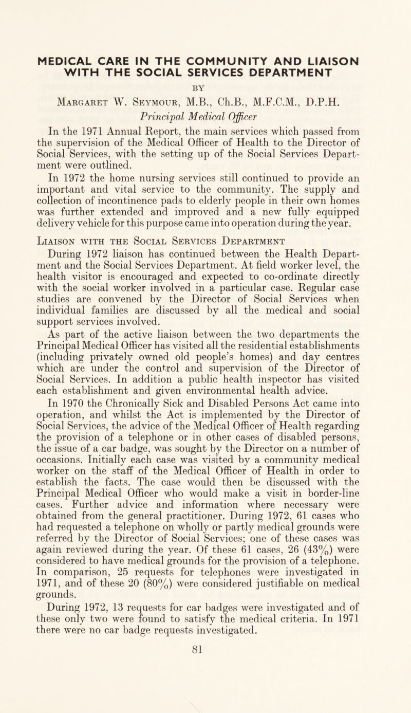 MEDICAL CARE IN THE COMMUNITY AND LIAISON WITH THE SOCIAL SERVICES DEPARTMENT BY Margaret W. Seymour, M.B., Ch.B., M.F.C.M., D.P.H. Principal Medical Officer In the 1971 Annual Report, the main services which passed from the supervision of the Medical Officer of Health to the Director of Social Services, with the setting up of the Social Services Depart¬ ment were outlined. In 1972 the home nursing services still continued to provide an important and vital service to the community. The supply and collection of incontinence pads to elderly people in their own homes was further extended and improved and a new fully equipped delivery vehicle for this purpose came into operation during the year. Liaison with the Social Services Department During 1972 liaison has continued between the Health Depart¬ ment and the Social Services Department. At field worker level, the health visitor is encouraged and expected to co-ordinate directly with the social worker involved in a particular case. Regular case studies are convened by the Director of Social Services when individual families are discussed by all the medical and social support services involved. As part of the active liaison between the two departments the Principal Medical Officer has visited all the residential establishments (including privately owned old people’s homes) and day centres which are under the control and supervision of the Director of Social Services. In addition a public health inspector has visited each establishment and given environmental health advice. In 1970 the Chronically Sick and Disabled Persons Act came into operation, and whilst the Act is implemented by the Director of Social Services, the advice of the Medical Officer of Health regarding the provision of a telephone or in other cases of disabled persons, the issue of a car badge, was sought by the Director on a number of occasions. Initially each case was visited by a community medical worker on the staff of the Medical Officer of Health in order to establish the facts. The case would then be discussed with the Principal Medical Officer who would make a visit in border-line cases. Further advice and information where necessary were obtained from the general practitioner. During 1972, 61 cases who had requested a telephone on wholly or partly medical grounds were referred by the Director of Social Services; one of these cases was again reviewed during the year. Of these 61 cases, 26 (43%) were considered to have medical grounds for the provision of a telephone. In comparison, 25 requests for telephones were investigated in 1971, and of these 20 (80%) were considered justifiable on medical grounds. During 1972, 13 requests for car badges were investigated and of these only two were found to satisfy the medical criteria. In 1971 there were no car badge requests investigated.