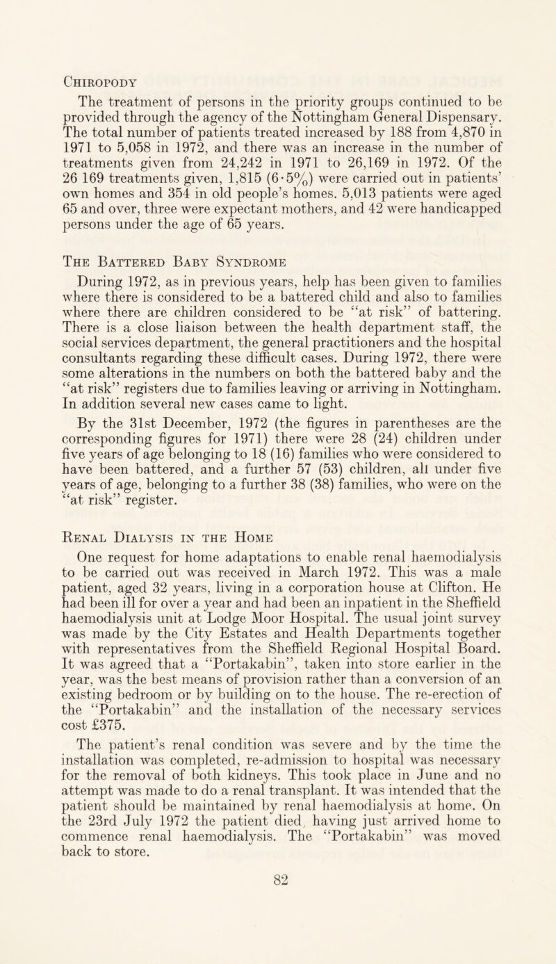 Chiropody The treatment of persons in the priority groups continued to be provided through the agency of the Nottingham General Dispensary. The total number of patients treated increased by 188 from 4,870 in 1971 to 5,058 in 1972, and there was an increase in the number of treatments given from 24,242 in 1971 to 26,169 in 1972. Of the 26 169 treatments given, 1,815 (6-5%) were carried out in patients’ own homes and 354 in old people’s homes. 5,013 patients were aged 65 and over, three were expectant mothers, and 42 were handicapped persons under the age of 65 years. The Battered Baby Syndrome During 1972, as in previous years, help has been given to families where there is considered to be a battered child and also to families where there are children considered to be “at risk” of battering. There is a close liaison between the health department staff, the social services department, the general practitioners and the hospital consultants regarding these difficult cases. During 1972, there were some alterations in the numbers on both the battered baby and the “at risk” registers due to families leaving or arriving in Nottingham. In addition several new cases came to light. By the 31st December, 1972 (the figures in parentheses are the corresponding figures for 1971) there were 28 (24) children under five years of age belonging to 18 (16) families who were considered to have been battered, and a further 57 (53) children, all under five years of age, belonging to a further 38 (38) families, who were on the “at risk” register. Renal Dialysis in the Home One request for home adaptations to enable renal haemodialysis to be carried out was received in March 1972. This was a male patient, aged 32 years, living in a corporation house at Clifton. He had been ill for over a year and had been an inpatient in the Sheffield haemodialysis unit at Lodge Moor Hospital. The usual joint survey was made by the City Estates and Health Departments together with representatives from the Sheffield Regional Hospital Board. It was agreed that a “Portakabin”, taken into store earlier in the year, was the best means of provision rather than a conversion of an existing bedroom or by building on to the house. The re-erection of the “Portakabin” and the installation of the necessary services cost £375. The patient’s renal condition was severe and by the time the installation was completed, re-admission to hospital was necessary for the removal of both kidneys. This took place in June and no attempt was made to do a renal transplant. It was intended that the patient should be maintained by renal haemodialysis at home. On the 23rd July 1972 the patient died, having just arrived home to commence renal haemodialysis. The “Portakabin” was moved back to store.