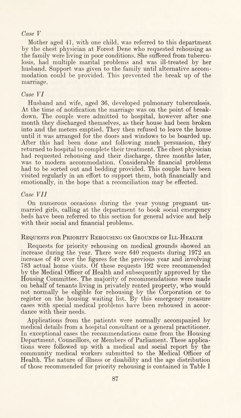 Case V Mother aged 41, with one child, was referred to this department by the chest physician at Forest Dene who requested rehousing as the family were living in poor conditions. She suffered from tubercu¬ losis, had multiple marital problems and was ill-treated by her husband. Support was given to the family until alternative accom¬ modation could be provided. This prevented the break up of the marriage. Case VI Husband and wife, aged 36, developed pulmonary tuberculosis. At the time of notification the marriage was on the point of break¬ down. The couple were admitted to hospital, however after one month they discharged themselves, as their house had been broken into and the meters emptied. They then refused to leave the house until it was arranged for the doors and windows to be boarded up. After this had been done and following much persuasion, they returned to hospital to complete their treatment. The chest physician had requested rehousing and their discharge, three months later, was to modern accommodation. Considerable financial problems had to be sorted out and bedding provided. This couple have been visited regularly in an effort to support them, both financially and emotionally, in the hope that a reconciliation may be effected. Case VII On numerous occasions during the year young pregnant un¬ married girls, calling at the department to book social emergency beds have been referred to this section for general advice and help with their social and financial problems. Requests for Priority Rehousing on Grounds of Ill-Health Requests for priority rehousing on medical grounds showed an increase during the year. There were 640 requests during 1972 an increase of 49 over the figures for the previous year and involving 783 actual home visits. Of these requests 192 were recommended by the Medical Officer of Health and subsequently approved by the Housing Committee. The majority of recommendations were made on behalf of tenants living in privately rented property, who would not normally be eligible for rehousing by the Corporation or to register on the housing waiting list. By this emergency measure cases with special medical problems have been rehoused in accor¬ dance with their needs. Applications from the patients were normally accompanied by medical details from a hospital consultant or a general practitioner. In exceptional cases the recommendations came from the Housing Department, Councillors, or Members of Parliament. These applica¬ tions were followed up with a medical and social report by the community medical workers submitted to the Medical Officer of Health. The nature of illness or disability and the age distribution of those recommended for priority rehousing is contained in Table I