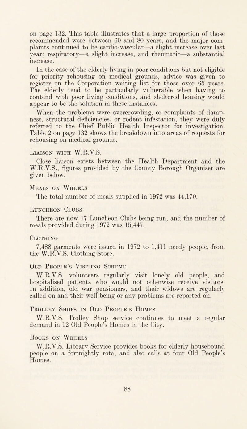 on page 132. This table illustrates that a large proportion of those recommended were between 60 and 80 years, and the major com¬ plaints continued to be cardio-vascular—a slight increase over last year; respiratory—a slight increase, and rheumatic—a substantial increase. In the case of the elderly living in poor conditions but not eligible for priority rehousing on medical grounds, advice was given to register on the Corporation waiting list for those over 65 years. The elderly tend to be particularly vulnerable when having to contend with poor living conditions, and sheltered housing would appear to be the solution in these instances. When the problems were overcrowding, or complaints of damp¬ ness, structural deficiencies, or rodent infestation, they were duly referred to the Chief Public Health Inspector for investigation. Table 2 on page 132 shows the breakdown into areas of requests for rehousing on medical grounds. Liaison with W.R.V.S. Close liaison exists between the Health Department and the W.R.V.S., figures provided by the County Borough Organiser are given below. Meals on Wheels The total number of meals supplied in 1972 was 44,170. Luncheon Clubs There are now 17 Luncheon Clubs being run, and the number of meals provided during 1972 was 15,447. Clothing 7,488 garments were issued in 1972 to 1,411 needy people, from the W.R.V.S. Clothing Store. Old People’s Visiting Scheme W.R.V.S. volunteers regularly visit lonely old people, and hospitalised patients who would not otherwise receive visitors. In addition, old war pensioners, and their widows are regularly called on and their well-being or any problems are reported on. Trolley Shops in Old People’s Homes W.R.V.S. Trolley Shop service continues to meet a regular demand in 12 Old People’s Homes in the City. Books on Wheels W.R.V.S. Library Service provides books for elderly housebound people on a fortnightly rota, and also calls at four Old People’s Homes.