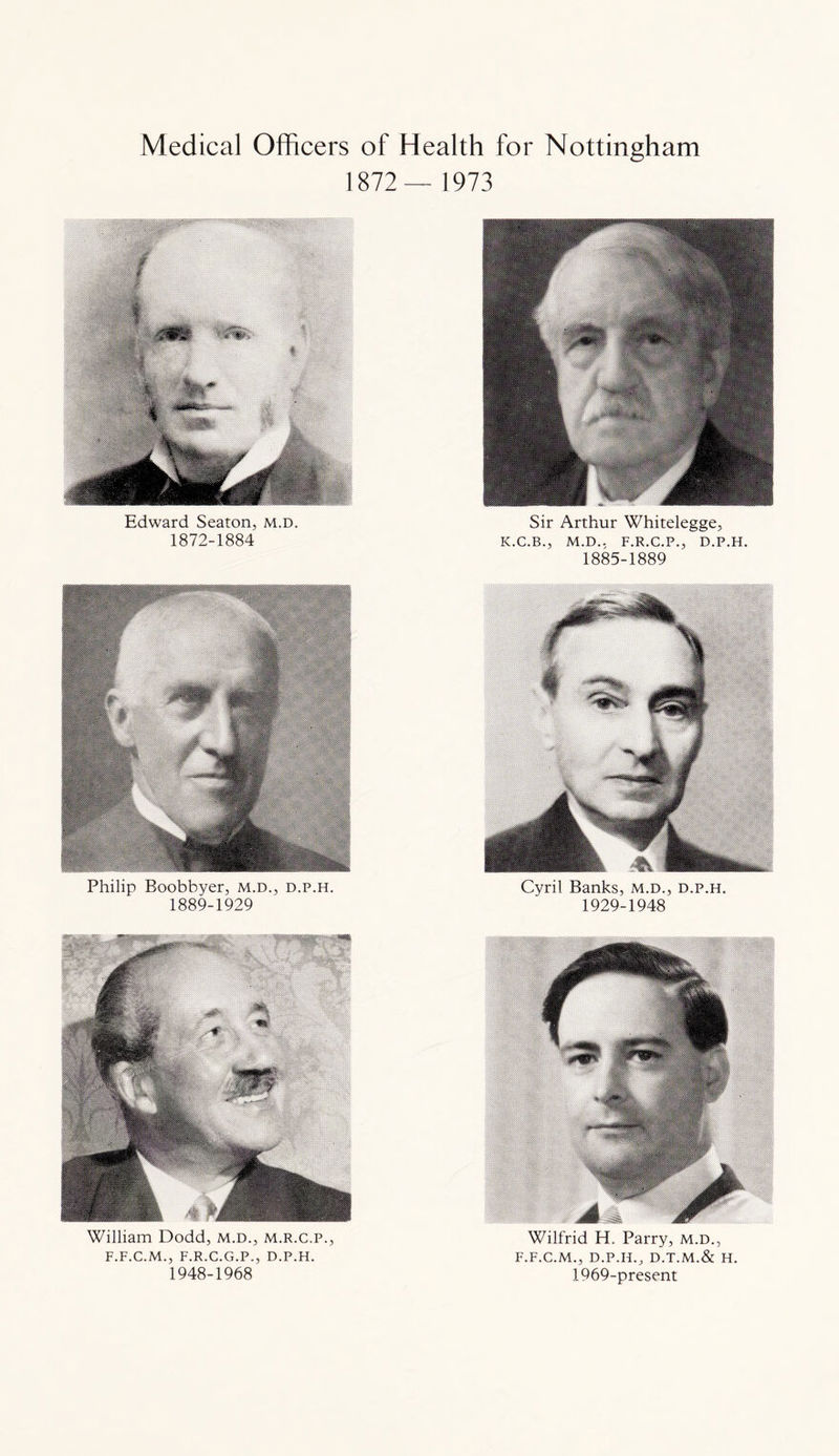 Medical Officers of Health for Nottingham 1872— 1973 Edward Seaton, m.d. 1872-1884 Philip Boobbyer, m.d., d.p.h. 1889-1929 William Dodd, m.d., m.r.c.p., F.F.C.M., F.R.C.G.P., D.P.H. 1948-1968 Sir Arthur Whitelegge, K.C.B., M.D.. F.R.C.P., D.P.H. 1885-1889 Cyril Banks, m.d., d.p.h. 1929-1948 Wilfrid H. Parry, m.d., F.F.C.M., D.P.H., D.T.M.& H. 1969-present