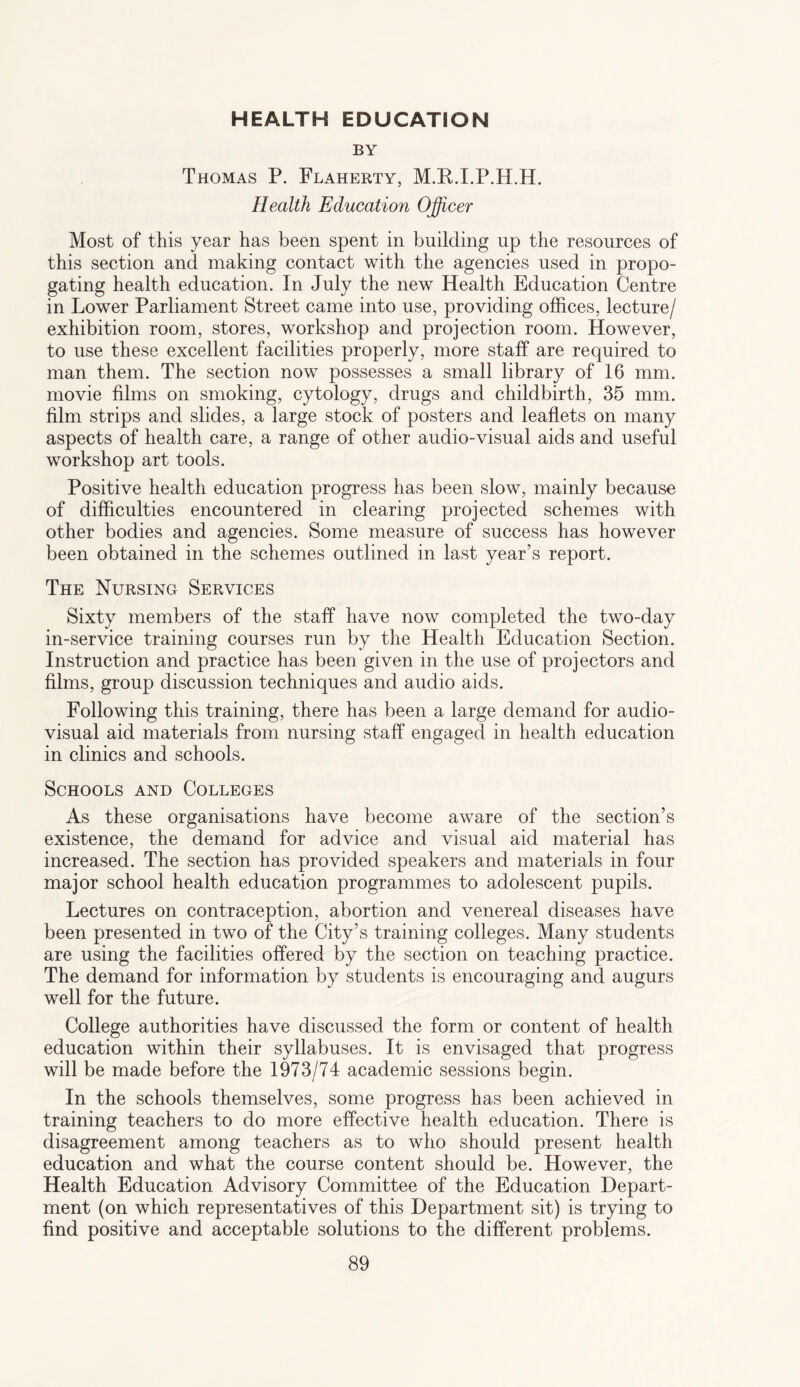 HEALTH EDUCATION BY Thomas P. Flaherty, M.K.I.P.H.H. Health Education Officer Most of this year has been spent in building up the resources of this section and making contact with the agencies used in propo- gating health education. In July the new Health Education Centre in Lower Parliament Street came into use, providing offices, lecture/ exhibition room, stores, workshop and projection room. However, to use these excellent facilities properly, more staff are required to man them. The section now possesses a small library of 16 mm. movie films on smoking, cytology, drugs and childbirth, 35 mm. film strips and slides, a large stock of posters and leaflets on many aspects of health care, a range of other audio-visual aids and useful workshop art tools. Positive health education progress has been slow, mainly because of difficulties encountered in clearing projected schemes with other bodies and agencies. Some measure of success has however been obtained in the schemes outlined in last year’s report. The Nursing Services Sixty members of the staff have now completed the two-day in-service training courses run by the Health Education Section. Instruction and practice has been given in the use of projectors and films, group discussion techniques and audio aids. Following this training, there has been a large demand for audio¬ visual aid materials from nursing staff engaged in health education in clinics and schools. Schools and Colleges As these organisations have become aware of the section’s existence, the demand for advice and visual aid material has increased. The section has provided speakers and materials in four major school health education programmes to adolescent pupils. Lectures on contraception, abortion and venereal diseases have been presented in two of the City’s training colleges. Many students are using the facilities offered by the section on teaching practice. The demand for information by students is encouraging and augurs well for the future. College authorities have discussed the form or content of health education within their syllabuses. It is envisaged that progress will be made before the 1973/74 academic sessions begin. In the schools themselves, some progress has been achieved in training teachers to do more effective health education. There is disagreement among teachers as to who should present health education and what the course content should be. However, the Health Education Advisory Committee of the Education Depart¬ ment (on which representatives of this Department sit) is trying to find positive and acceptable solutions to the different problems.
