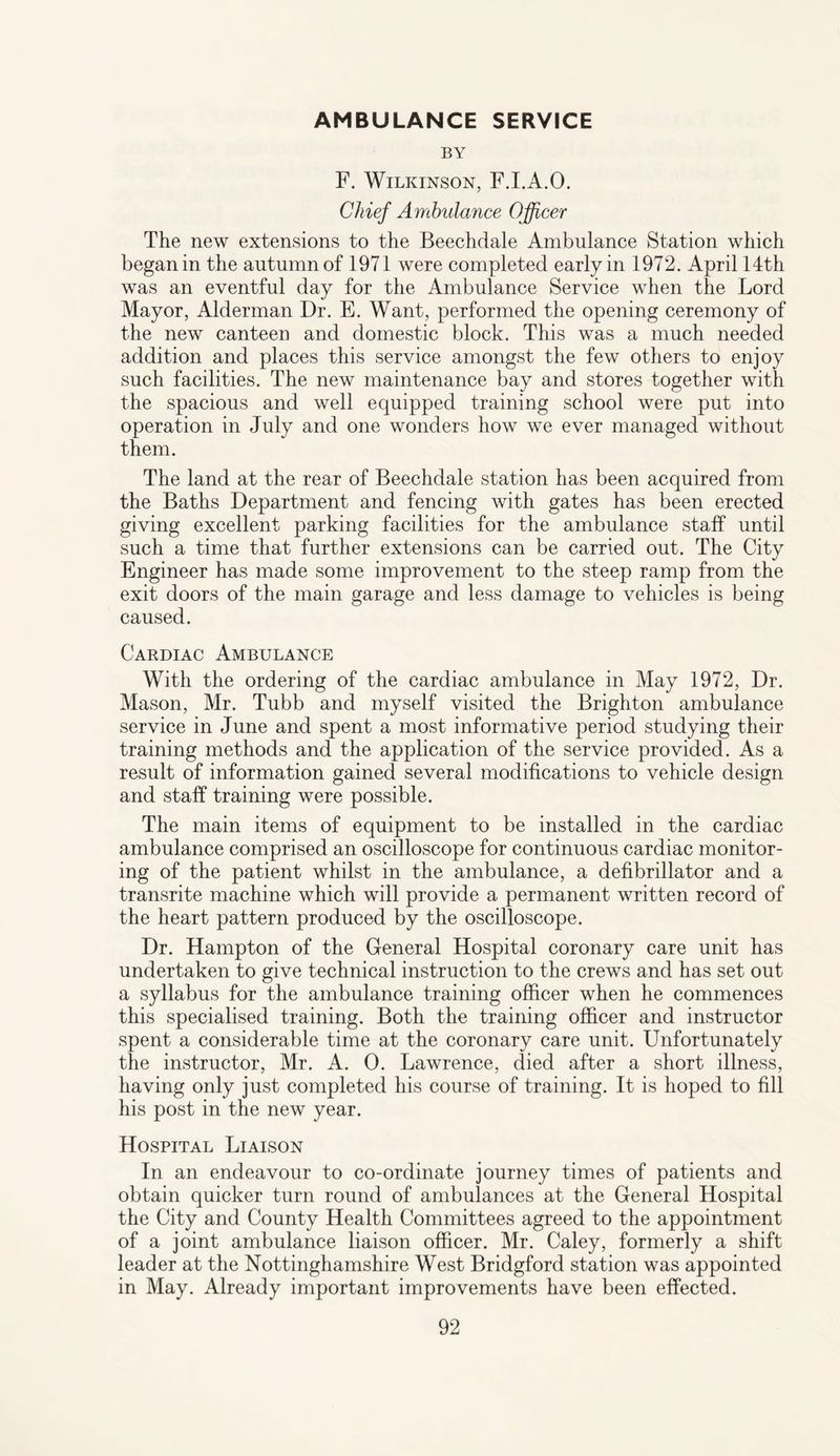 AMBULANCE SERVICE BY F. Wilkinson, F.I.A.O. Chief Ambulance Officer The new extensions to the Beechdale Ambulance Station which began in the autumn of 1971 were completed early in 1972. April 14th was an eventful day for the Ambulance Service when the Lord Mayor, Alderman Dr. E. Want, performed the opening ceremony of the new canteen and domestic block. This was a much needed addition and places this service amongst the few others to enjoy such facilities. The new maintenance bay and stores together with the spacious and well equipped training school were put into operation in July and one wonders how we ever managed without them. The land at the rear of Beechdale station has been acquired from the Baths Department and fencing with gates has been erected giving excellent parking facilities for the ambulance staff until such a time that further extensions can be carried out. The City Engineer has made some improvement to the steep ramp from the exit doors of the main garage and less damage to vehicles is being caused. Cardiac Ambulance With the ordering of the cardiac ambulance in May 1972, Dr. Mason, Mr. Tubb and myself visited the Brighton ambulance service in June and spent a most informative period studying their training methods and the application of the service provided. As a result of information gained several modifications to vehicle design and staff training were possible. The main items of equipment to be installed in the cardiac ambulance comprised an oscilloscope for continuous cardiac monitor¬ ing of the patient whilst in the ambulance, a defibrillator and a transrite machine which will provide a permanent written record of the heart pattern produced by the oscilloscope. Dr. Hampton of the General Hospital coronary care unit has undertaken to give technical instruction to the crews and has set out a syllabus for the ambulance training officer when he commences this specialised training. Both the training officer and instructor spent a considerable time at the coronary care unit. Unfortunately the instructor, Mr. A. 0. Lawrence, died after a short illness, having only just completed his course of training. It is hoped to fill his post in the new year. Hospital Liaison In an endeavour to co-ordinate journey times of patients and obtain quicker turn round of ambulances at the General Hospital the City and County Health Committees agreed to the appointment of a joint ambulance liaison officer. Mr. Caley, formerly a shift leader at the Nottinghamshire West Bridgford station was appointed in May. Already important improvements have been effected.