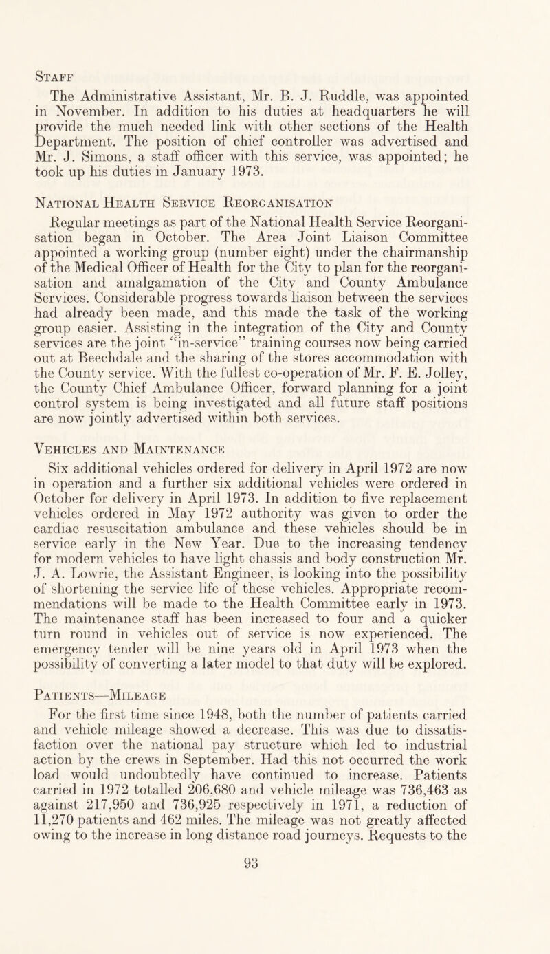 Staff The Administrative Assistant, Mr. B. J. Ruddle, was appointed in November. In addition to his duties at headquarters he will provide the much needed link with other sections of the Health Department. The position of chief controller was advertised and Mr. J. Simons, a staff officer with this service, was appointed; he took up his duties in January 1973. National Health Service Reorganisation Regular meetings as part of the National Health Service Reorgani¬ sation began in October. The Area Joint Liaison Committee appointed a working group (number eight) under the chairmanship of the Medical Officer of Health for the City to plan for the reorgani¬ sation and amalgamation of the City and County Ambulance Services. Considerable progress towards liaison between the services had already been made, and this made the task of the working group easier. Assisting in the integration of the City and County services are the joint “in-service” training courses now being carried out at Beechdale and the sharing of the stores accommodation with the County service. With the fullest co-operation of Mr. F. E. Jolley, the County Chief Ambulance Officer, forward planning for a joint control system is being investigated and all future staff positions are now jointly advertised within both services. Vehicles and Maintenance Six additional vehicles ordered for delivery in April 1972 are now in operation and a further six additional vehicles were ordered in October for delivery in April 1973. In addition to five replacement vehicles ordered in May 1972 authority was given to order the cardiac resuscitation ambulance and these vehicles should be in service early in the New Year. Due to the increasing tendency for modern vehicles to have light chassis and body construction Mr. J. A. Lowrie, the Assistant Engineer, is looking into the possibility of shortening the service life of these vehicles. Appropriate recom¬ mendations will be made to the Health Committee early in 1973. The maintenance staff has been increased to four and a quicker turn round in vehicles out of service is now experienced. The emergency tender will be nine years old in April 1973 when the possibility of converting a later model to that duty will be explored. Patients—Mileage For the first time since 1948, both the number of patients carried and vehicle mileage showed a decrease. This was due to dissatis¬ faction over the national pay structure which led to industrial action by the crews in September. Had this not occurred the work load would undoubtedly have continued to increase. Patients carried in 1972 totalled 206,680 and vehicle mileage was 736,463 as against 217,950 and 736,925 respectively in 1971, a reduction of 11,270 patients and 462 miles. The mileage was not greatly affected owing to the increase in long distance road journeys. Requests to the
