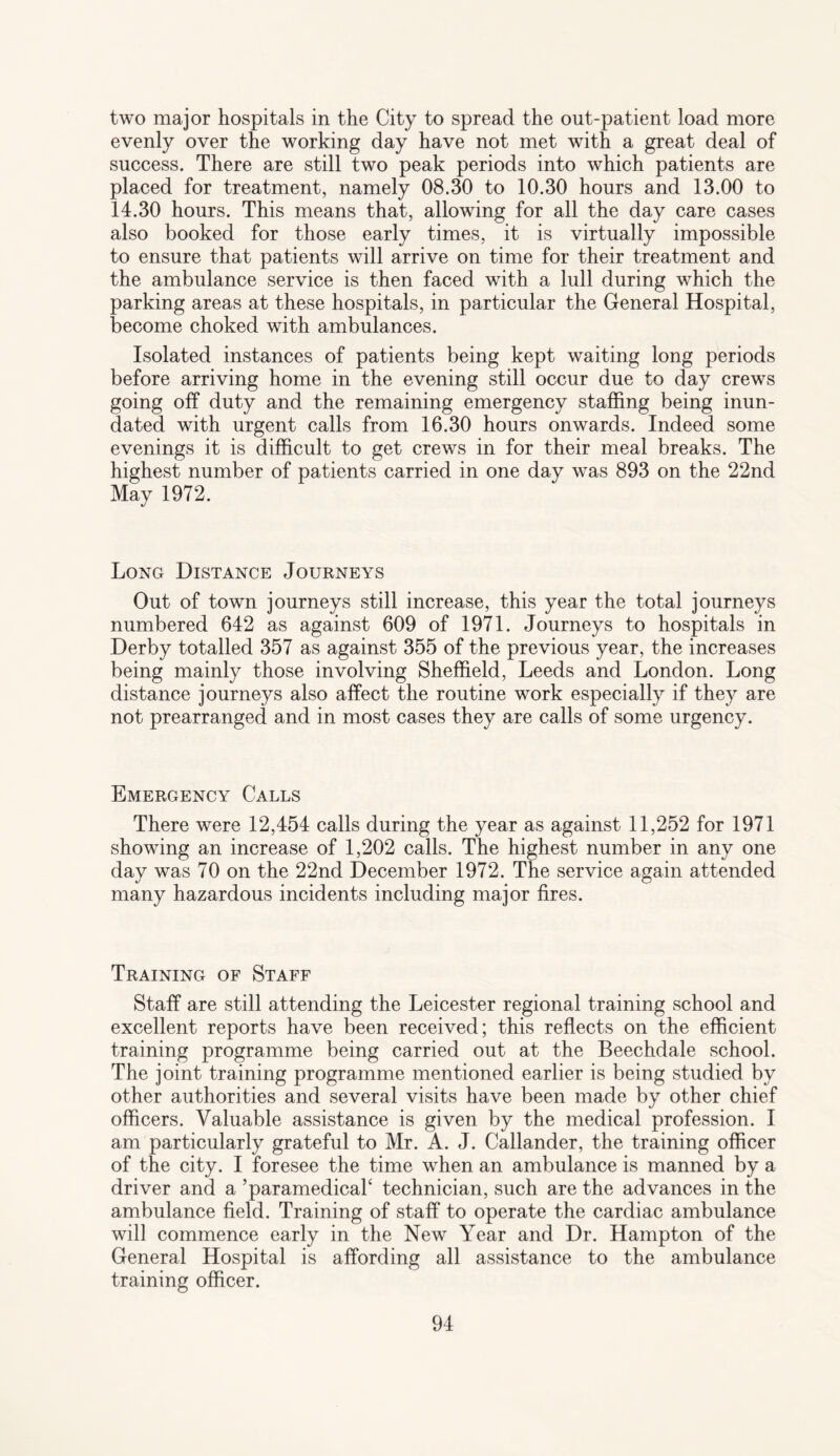 two major hospitals in the City to spread the out-patient load more evenly over the working day have not met with a great deal of success. There are still two peak periods into which patients are placed for treatment, namely 08.30 to 10.30 hours and 13.00 to 14.30 hours. This means that, allowing for all the day care cases also booked for those early times, it is virtually impossible to ensure that patients will arrive on time for their treatment and the ambulance service is then faced with a lull during which the parking areas at these hospitals, in particular the General Hospital, become choked with ambulances. Isolated instances of patients being kept waiting long periods before arriving home in the evening still occur due to day crews going off duty and the remaining emergency staffing being inun¬ dated with urgent calls from 16.30 hours onwards. Indeed some evenings it is difficult to get crews in for their meal breaks. The highest number of patients carried in one day was 893 on the 22nd May 1972. Long Distance Journeys Out of town journeys still increase, this year the total journeys numbered 642 as against 609 of 1971. Journeys to hospitals in Derby totalled 357 as against 355 of the previous year, the increases being mainly those involving Sheffield, Leeds and London. Long distance journeys also affect the routine work especially if they are not prearranged and in most cases they are calls of some urgency. Emergency Calls There were 12,454 calls during the year as against 11,252 for 1971 showing an increase of 1,202 calls. The highest number in any one day was 70 on the 22nd December 1972. The service again attended many hazardous incidents including major fires. Training of Staff Staff are still attending the Leicester regional training school and excellent reports have been received; this reflects on the efficient training programme being carried out at the Beechdale school. The joint training programme mentioned earlier is being studied by other authorities and several visits have been made by other chief officers. Valuable assistance is given by the medical profession. I am particularly grateful to Mr. A. J. Callander, the training officer of the city. I foresee the time when an ambulance is manned by a driver and a ’paramedical4 technician, such are the advances in the ambulance field. Training of staff to operate the cardiac ambulance will commence early in the New Year and Dr. Hampton of the General Hospital is affording all assistance to the ambulance training officer.