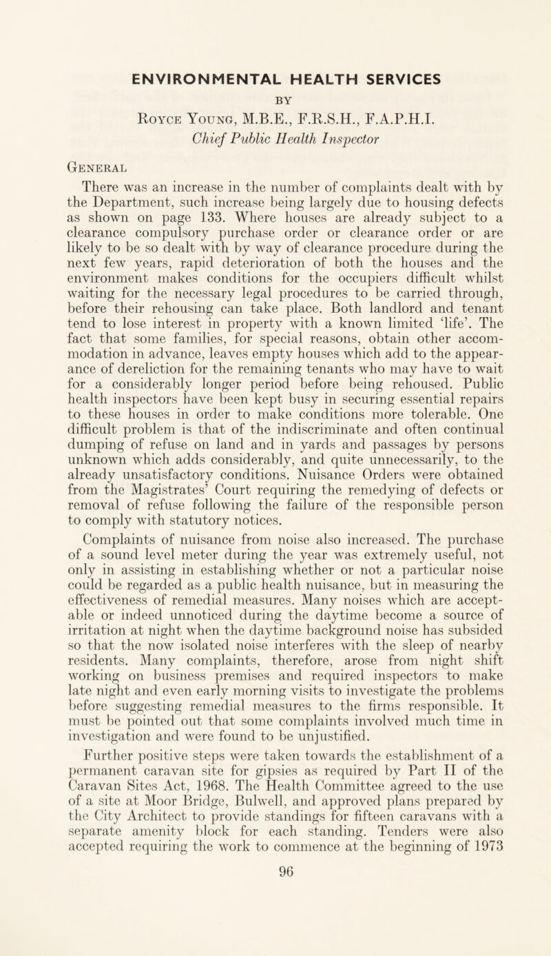 ENVIRONMENTAL HEALTH SERVICES BY Royce Young, F.R.S.H., F.A.P.H.I. Chief Public Health Inspector General There was an increase in the number of complaints dealt with by the Department, such increase being largely due to housing defects as shown on page 133. Where houses are already subject to a clearance compulsory purchase order or clearance order or are likely to be so dealt with by way of clearance procedure during the next few years, rapid deterioration of both the houses and the environment makes conditions for the occupiers difficult whilst waiting for the necessary legal procedures to be carried through, before their rehousing can take place. Both landlord and tenant tend to lose interest in property with a known limited ‘life’. The fact that some families, for special reasons, obtain other accom¬ modation in advance, leaves empty houses which add to the appear¬ ance of dereliction for the remaining tenants who may have to wait for a considerably longer period before being rehoused. Public health inspectors have Been kept busy in securing essential repairs to these houses in order to make conditions more tolerable. One difficult problem is that of the indiscriminate and often continual dumping of refuse on land and in yards and passages by persons unknown which adds considerably, and quite unnecessarily, to the already unsatisfactory conditions. Nuisance Orders were obtained from the Magistrates’ Court requiring the remedying of defects or removal of refuse following the failure of the responsible person to comply with statutory notices. Complaints of nuisance from noise also increased. The purchase of a sound level meter during the year was extremely useful, not only in assisting in establishing whether or not a particular noise could be regarded as a public health nuisance, but in measuring the effectiveness of remedial measures. Many noises which are accept¬ able or indeed unnoticed during the daytime become a source of irritation at night when the daytime background noise has subsided so that the now isolated noise interferes with the sleep of nearby residents. Many complaints, therefore, arose from night shift working on business premises and required inspectors to make late night and even early morning visits to investigate the problems before suggesting remedial measures to the firms responsible. It must be pointed out that some complaints involved much time in investigation and were found to be unjustified. Further positive steps were taken towards the establishment of a permanent caravan site for gipsies as required by Part II of the Caravan Sites Act, 1968. The Health Committee agreed to the use of a site at Moor Bridge, Bulwell, and approved plans prepared by the City Architect to provide standings for fifteen caravans with a separate amenity block for each standing. Tenders were also accepted requiring the work to commence at the beginning of 1973